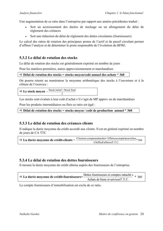Analyse financière Chapitre 2 le bilan fonctionnel
Une augmentation de ce ratio dans l’entreprise par rapport aux années précédentes traduit :
• Soit un accroissement des durées de stockage ou un allongement du délai de
règlement des créances
• Soit une réduction du délai de règlement des dettes circulantes (fournisseurs)
Le calcul des ratios de rotation des principaux postes de l’actif et du passif circulant permet
d’affiner l’analyse et de déterminer le poste responsable de l’évolution du BFRE.
5.3.2 Le délai de rotation des stocks
Le délai de rotation des stocks est généralement exprimé en nombre de jours
Pour les matières premières, autres approvisionnement et marchandises
Délai de rotation des stocks = stocks moyen/coût annuel des achats * 360
On pourra retenir au numérateur la moyenne arithmétique des stocks à l’ouverture et à la
clôture de l’exercice :
Le stock moyen
2
finalStock+initialStock
=
Les stocks sont évalués à leur coût d’achat s’il s’agit de MP approv ou de marchandises
Pour les produits intermédiaires ou finis ce ratio est égal :
Délai de rotation des stocks = stocks moyen / coût de production annuel * 360
5.3.3 Le délai de rotation des créances clients
Il indique la durée moyenne du crédit accordé aux clients. Il est en général exprimé en nombre
de jours de CA TTC
La durée moyenne de crédit-clients = 360*
T.T.C.affairesd'Chiffre
échusnonescomptésEffets+rattachéscomptesetClients
5.3.4 Le délai de rotation des dettes fournisseurs
Il mesure la durée moyenne du crédit obtenu auprès des fournisseurs de l’entreprise.
La durée moyenne de crédit-fournisseurs=
Dettes fournisseurs et comptes rattaché s
Achats de biens et servicesT.T.C.
* 360
Le compte fournisseurs d’immobilisation est exclu de ce ratio.
Nathalie Gardes Maître de conférence en gestion 24
 