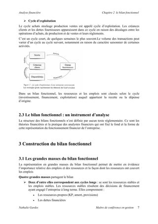 Analyse financière Chapitre 2 le bilan fonctionnel
Cycle d’exploitation
Le cycle achats stockage production ventes est appelé cycle d’exploitation. Les créances
clients et les dettes fournisseurs apparaissent dans ce cycle en raison des décalages entre les
opérations d’achats, de production et de ventes et leurs règlements.
C’est un cycle court, de quelques semaines le plus souvent.Le volume des transactions peut
varier d’un cycle au cycle suivant, notamment en raison du caractère saisonnier de certaines
activités.
Dans un bilan fonctionnel, les ressources et les emplois sont classés selon le cycle
(investissement, financement, exploitation) auquel appartient la recette ou la dépense
d’origine.
2.3 Le bilan fonctionnel : un instrument d’analyse
La structure des bilans fonctionnels n’est définie par aucun texte réglementaire. Ce sont les
théories financières et la pratique des analystes financiers qui ont fixé le fond et la forme de
cette représentation du fonctionnement financier de l’entreprise.
3 Construction du bilan fonctionnel
3.1 Les grandes masses du bilan fonctionnel
La représentation en grandes masses du bilan fonctionnel permet de mettre en évidence
l’importance relative des emplois et des ressources et la façon dont les ressources ont couvert
les emplois
Quatre grandes masses partagent le bilan
Deux d’entre elles correspondent aux cycles longs : se sont les ressources stables et
les emplois stables. Les ressources stables résultent des décisions de financement
ayant engagé l’entreprise à long terme. Elles comprennent :
• Les ressources propres (KP, amort, provisions)
• Les dettes financières
Nathalie Gardes Maître de conférence en gestion 7
 
