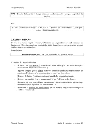 Analyse financière Chapitre 3 Les SIG
CAF = Résultat de l’exercice + charges calculées - produits calculés y compris les produits de
cession
soit :
CAF = Résultat de l’exercice + DAP + VCEAC - Reprises sur Amort. et Prov. - Quote-part
des op. - Produits des cessions
2.3 Analyse de la CAF
Comme nous l’avons vu précédemment, la CAF indique les possibilités d’autofinancement de
l’entreprise. Elle est comparée au montant des dettes financières à rembourser et au montant
des investissements nécessaires.
On a ainsi que :
Autofinancement (N) = CAF (N)– dividendes (N-1) versés (en N)
Avantages de l’autofinancement
• Il assure une indépendance vis-à-vis des tiers pourvoyeurs de fonds (banques,
établissements de crédit, fournisseurs...).
• Il permet une plus grande latitude au niveau de la stratégie financière (notamment en
maintenant l’existence d’un volant de sécurité au niveau du crédit...).
• Il permet de freiner l’endettement et donc le poids des charges financières.
• Il permet une stratégie de prix plus compétitive par l’allègement des charges.
• Il autorise une plus grande liberté en matière de choix d’investissement (exploitation,
immobilisations d’expansion, de remplacement...).
• Il améliore la sécurité des financements en cas de crise conjoncturelle (lorsque le
crédit est rare et cher).
Nathalie Gardes Maître de conférence en gestion 18
 