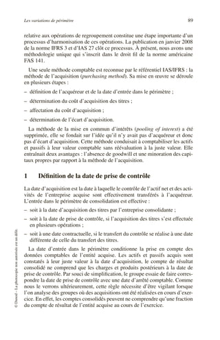 Les variations de périmètre 89
©
Dunod
–
La
photocopie
non
autorisée
est
un
délit.
relative aux opérations de regroupement constitue une étape importante d’un
processus d’harmonisation de ces opérations. La publication en janvier 2008
de la norme IFRS 3 et d’IAS 27 clôt ce processus. À présent, nous avons une
méthodologie unique qui s’inscrit dans le droit fil de la norme américaine
FAS 141.
Une seule méthode comptable est reconnue par le référentiel IAS/IFRS : la
méthode de l’acquisition (purchasing method). Sa mise en œuvre se déroule
en plusieurs étapes :
– définition de l’acquéreur et de la date d’entrée dans le périmètre ;
– détermination du coût d’acquisition des titres ;
– affectation du coût d’acquisition ;
– détermination de l’écart d’acquisition.
La méthode de la mise en commun d’intérêts (pooling of interest) a été
supprimée, elle se fondait sur l’idée qu’il n’y avait pas d’acquéreur et donc
pas d’écart d’acquisition. Cette méthode conduisait à comptabiliser les actifs
et passifs à leur valeur comptable sans réévaluation à la juste valeur. Elle
entraînait deux avantages : l’absence de goodwill et une minoration des capi-
taux propres par rapport à la méthode de l’acquisition.
1 Définition de la date de prise de contrôle
La date d’acquisition est la date à laquelle le contrôle de l’actif net et des acti-
vités de l’entreprise acquise sont effectivement transférés à l’acquéreur.
L’entrée dans le périmètre de consolidation est effective :
– soit à la date d’acquisition des titres par l’entreprise consolidante ;
– soit à la date de prise de contrôle, si l’acquisition des titres s’est effectuée
en plusieurs opérations ;
– soit à une date contractuelle, si le transfert du contrôle se réalise à une date
différente de celle du transfert des titres.
La date d’entrée dans le périmètre conditionne la prise en compte des
données comptables de l’entité acquise. Les actifs et passifs acquis sont
constatés à leur juste valeur à la date d’acquisition, le compte de résultat
consolidé ne comprend que les charges et produits postérieurs à la date de
prise de contrôle. Par souci de simplification, le groupe essaie de faire corres-
pondre la date de prise de contrôle avec une date d’arrêté comptable. Comme
nous le verrons ultérieurement, cette règle nécessite d’être vigilant lorsque
l’on analyse des groupes où des acquisitions ont été réalisées en cours d’exer-
cice. En effet, les comptes consolidés peuvent ne comprendre qu’une fraction
du compte de résultat de l’entité acquise au cours de l’exercice.
 