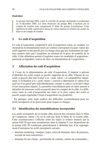 90 ANALYSE FINANCIÈRE DES COMPTES CONSOLIDÉS
Illustration
Le groupe fromager BEL a pris le contrôle du groupe néerlandais Leerdammer
au 31 décembre 2002. Les états financiers du groupe BEL n’incluent pas le
compte de résultat mais uniquement le bilan du groupe Leerdammer. Cette
opération de taille significative fausse les ratios mettant en relation des postes de
bilan et de compte de résultat.
2 Le coût d’acquisition
Le coût d’acquisition comprend le prix d’acquisition remis au vendeur. Le
montant de la rémunération remis au vendeur correspond à la juste valeur des
actifs apportés et des passifs pris en charge ainsi que des instruments de capi-
taux propres émis par l’acquéreur au moment de la prise de contrôle de la
cible. Cette définition permet d’englober toutes les modalités d’acquisition :
paiement en liquidités, remise de titres en rémunération de l’acquisition…
3 Affectation du coût d’acquisition
À l’issue de la détermination du coût d’acquisition, il importe à présent
d’identifier les actifs acquis et passifs supportés de la cible. Chacun de ces
actifs et passifs doit être évalué à sa « juste valeur » et comptabilisé séparé-
ment. L’évaluation à la « juste valeur » consiste à déterminer la valeur d’un
actif ou d’un passif pris individuellement, comme si celui-ci avait fait l’objet
d’une transaction séparée. La première consolidation peut en outre amener à
identifier de nouveaux actifs ou passifs dans les comptes de la cible. La diffé-
rence entre le coût d’acquisition des titres et la juste valeur des actifs et
passifs acquis représente l’écart d’acquisition (ou goodwill).
En pratique, cette règle soulève des difficultés essentiellement pour les
actifs incorporels et les provisions pour risques et charges.
3.1 Identification des immobilisations incorporelles
Les actifs incorporels de la société cible doivent être reconnus dans le bilan
de l’acquéreur, même s’ils ne le sont pas dans le bilan de la société cible.
Cette reconnaissance s’effectue selon les règles et critères énoncés par la
norme IAS 38 que nous examinerons dans le chapitre 9. Les dispositions de
la norme IAS 38 conduisent généralement à identifier lors d’un regroupe-
ment d’entreprise les actifs incorporels suivants :
– domaine marketing : marques, logos, noms de domaine, titres de journaux,
accords de non-concurrence ;
– domaine lié aux clients : portefeuille de contrats, carnets de commandes ;
 