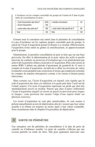94 ANALYSE FINANCIÈRE DES COMPTES CONSOLIDÉS
L’incidence sur les comptes consolidés du groupe de l’entrée de F dans le péri-
mètre de consolidation est donc :
Comme nous le constatons une entrée dans le périmètre de consolidation
n’a pas d’incidence sur les capitaux propres consolidés part du groupe, le
calcul de l’écart d’acquisition permet d’aboutir à ce résultat. Effectivement,
l’acquisition d’une entité ne génère ni enrichissement, ni appauvrissement
pour le groupe.
Généralement, la première consolidation ne peut se faire que sur une base
provisoire. En effet, la détermination de la juste valeur des actifs et passifs
nécessite de conduire un processus d’évaluation qui n’est généralement pas
achevé dès la première clôture consécutive à l’acquisition. Pour cette raison, la
norme IFRS 3 définit une période d’ajustement du goodwill de 12 mois à
compter de la date d’acquisition. Au-delà de ce délai, les révisions de valeur
éventuelles correspondent à des corrections d’erreur, qui conduisent à retraiter
les comptes de manière rétrospective comme si les erreurs n’étaient jamais
intervenues.
Dans certains cas, l’écart d’acquisition est négatif, cela signifie que le
coût d’acquisition des titres est inférieur à la quote-part dans l’actif net de
l’entité acquise. Cet écart d’acquisition représente un profit qui doit être
immédiatement inscrit en résultat. Notons que dans d’autres référentiels
l’écart d’acquisition négatif est inscrit au passif en provision pour risques
et charges ; cette provision fait ensuite l’objet d’une reprise étalée sur
plusieurs exercices.
Les écarts d’acquisition ne sont plus amortissables, ils sont soumis à
présent annuellement au test de dépréciation afin de s’assurer que leur valeur
actuelle à la clôture est toujours au moins égale à leur valeur comptable.
Nous examinerons dans le chapitre 9 la procédure de dépréciation.
SORTIE DE PÉRIMÈTRE
Une entreprise sort du périmètre de consolidation à la date de perte de
contrôle ou d’influence notable. La perte de contrôle s’effectue par une
cession partielle ou totale de titres. Elle peut également intervenir sans
– Coût d’acquisition des titres F
+ Écart d’acquisition
(250)
190
+ Intérêts minoritaires 40
+ Juste valeur des actifs de F 180 + Juste valeur des passifs de F 80
Total 120 Total 120
3
 