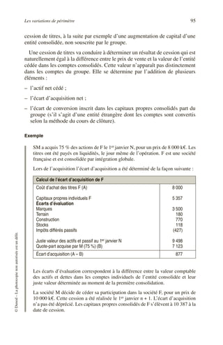 Les variations de périmètre 95
©
Dunod
–
La
photocopie
non
autorisée
est
un
délit.
cession de titres, à la suite par exemple d’une augmentation de capital d’une
entité consolidée, non souscrite par le groupe.
Une cession de titres va conduire à déterminer un résultat de cession qui est
naturellement égal à la différence entre le prix de vente et la valeur de l’entité
cédée dans les comptes consolidés. Cette valeur n’apparaît pas distinctement
dans les comptes du groupe. Elle se détermine par l’addition de plusieurs
éléments :
– l’actif net cédé ;
– l’écart d’acquisition net ;
– l’écart de conversion inscrit dans les capitaux propres consolidés part du
groupe (s’il s’agit d’une entité étrangère dont les comptes sont convertis
selon la méthode du cours de clôture).
Exemple
SM a acquis 75 % des actions de F le 1er janvier N, pour un prix de 8 000 k€. Les
titres ont été payés en liquidités, le jour même de l’opération. F est une société
française et est consolidée par intégration globale.
Lors de l’acquisition l’écart d’acquisition a été déterminé de la façon suivante :
Les écarts d’évaluation correspondent à la différence entre la valeur comptable
des actifs et dettes dans les comptes individuels de l’entité consolidée et leur
juste valeur déterminée au moment de la première consolidation.
La société M décide de céder sa participation dans la société F, pour un prix de
10 000 k€. Cette cession a été réalisée le 1er janvier n + 1. L’écart d’acquisition
n’a pas été déprécié. Les capitaux propres consolidés de F s’élèvent à 10 387 à la
date de cession.
Calcul de l’écart d’acquisition de F
Coût d’achat des titres F (A)
Capitaux propres individuels F
Écarts d’évaluation
Marques
Terrain
Construction
Stocks
Impôts différés passifs
Juste valeur des actifs et passif au 1er janvier N
Quote-part acquise par M (75 %) (B)
8 000
5 357
3 500
180
770
118
(427)
9 498
7 123
Écart d’acquisition (A – B) 877
 