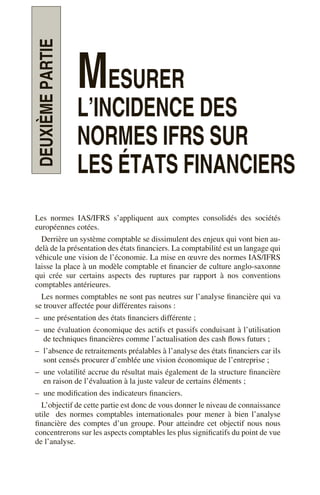 DEUXIÈME
PARTIE
MESURER
L’INCIDENCE DES
NORMES IFRS SUR
LES ÉTATS FINANCIERS
Les normes IAS/IFRS s’appliquent aux comptes consolidés des sociétés
européennes cotées.
Derrière un système comptable se dissimulent des enjeux qui vont bien au-
delà de la présentation des états financiers. La comptabilité est un langage qui
véhicule une vision de l’économie. La mise en œuvre des normes IAS/IFRS
laisse la place à un modèle comptable et financier de culture anglo-saxonne
qui crée sur certains aspects des ruptures par rapport à nos conventions
comptables antérieures.
Les normes comptables ne sont pas neutres sur l’analyse financière qui va
se trouver affectée pour différentes raisons :
– une présentation des états financiers différente ;
– une évaluation économique des actifs et passifs conduisant à l’utilisation
de techniques financières comme l’actualisation des cash flows futurs ;
– l’absence de retraitements préalables à l’analyse des états financiers car ils
sont censés procurer d’emblée une vision économique de l’entreprise ;
– une volatilité accrue du résultat mais également de la structure financière
en raison de l’évaluation à la juste valeur de certains éléments ;
– une modification des indicateurs financiers.
L’objectif de cette partie est donc de vous donner le niveau de connaissance
utile des normes comptables internationales pour mener à bien l’analyse
financière des comptes d’un groupe. Pour atteindre cet objectif nous nous
concentrerons sur les aspects comptables les plus significatifs du point de vue
de l’analyse.
 