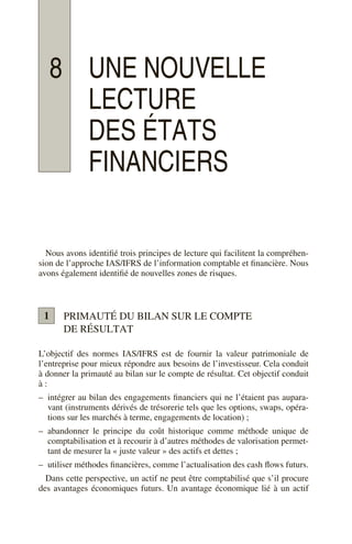 8 UNE NOUVELLE
LECTURE
DES ÉTATS
FINANCIERS
Nous avons identifié trois principes de lecture qui facilitent la compréhen-
sion de l’approche IAS/IFRS de l’information comptable et financière. Nous
avons également identifié de nouvelles zones de risques.
PRIMAUTÉ DU BILAN SUR LE COMPTE
DE RÉSULTAT
L’objectif des normes IAS/IFRS est de fournir la valeur patrimoniale de
l’entreprise pour mieux répondre aux besoins de l’investisseur. Cela conduit
à donner la primauté au bilan sur le compte de résultat. Cet objectif conduit
à :
– intégrer au bilan des engagements financiers qui ne l’étaient pas aupara-
vant (instruments dérivés de trésorerie tels que les options, swaps, opéra-
tions sur les marchés à terme, engagements de location) ;
– abandonner le principe du coût historique comme méthode unique de
comptabilisation et à recourir à d’autres méthodes de valorisation permet-
tant de mesurer la « juste valeur » des actifs et dettes ;
– utiliser méthodes financières, comme l’actualisation des cash flows futurs.
Dans cette perspective, un actif ne peut être comptabilisé que s’il procure
des avantages économiques futurs. Un avantage économique lié à un actif
1
 