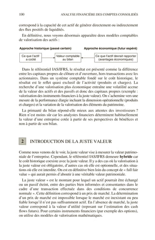 100 ANALYSE FINANCIÈRE DES COMPTES CONSOLIDÉS
correspond à la capacité de cet actif de générer directement ou indirectement
des flux positifs de liquidités.
En définitive, nous voyons désormais apparaître deux modèles comptables
de valorisation des actifs :
Dans le référentiel IAS/IFRS, le résultat est présenté comme la différence
entre les capitaux propres de clôture et d’ouverture, hors transactions avec les
actionnaires. Dans un système comptable fondé sur le coût historique, le
résultat est le reflet quasi exclusif de l’activité (produits et charges). La
recherche d’une valorisation plus économique entraîne une volatilité accrue
de la valeur des actifs et des passifs et donc des capitaux propres (exemple :
valorisation des instruments financiers à la juste valeur). On s’achemine vers une
mesure de la performance élargie incluant la dimension opérationnelle (produits
et charges) et la variation de la valorisation des éléments du patrimoine.
La primauté du bilan répond-elle mieux aux attentes des investisseurs ?
Rien n’est moins sûr car les analystes financiers déterminent habituellement
la valeur d’une entreprise cotée à partir de ses perspectives de bénéfices et
non à partir de son bilan.
INTRODUCTION DE LA JUSTE VALEUR
Comme nous venons de le voir, la juste valeur vise à mesurer la valeur patrimo-
niale de l’entreprise. Cependant, le référentiel IAS/IFRS demeure hybride car
le coût historique coexiste avec la juste valeur. Il y a des cas où la valorisation à
la juste valeur est obligatoire, d’autres cas où elle est optionnelle, et des situa-
tions où elle est interdite. On est en définitive bien loin du concept de « full fair
value » qui aurait permis d’aboutir à une véritable valeur patrimoniale.
La juste valeur « est le montant pour lequel un actif pourrait être échangé
ou un passif éteint, entre des parties bien informées et consentantes dans le
cadre d’une transaction effectuée dans des conditions de concurrence
normale ». Cette définition correspond à un prix de marché. La détermination
d’un prix de marché est impossible lorsque le marché est inexistant ou peu
fiable lorsqu’il n’est pas suffisamment actif. En l’absence de marché, la juste
valeur correspond à la valeur d’utilité (reposant sur l’estimation des cash
flows futurs). Pour certains instruments financiers (par exemple des options),
on utilise des modèles de valorisation mathématiques.
Ce que l’actif
a coûté
Approche historique (passé certain) Approche économique (futur espéré)
Valeur comptable
au bilan
Ce que l’actif devrait rapporter
(avantages économiques)
2
 