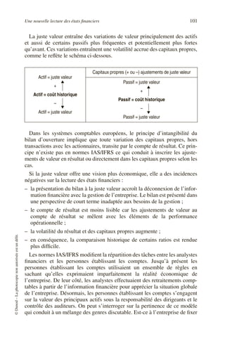 Une nouvelle lecture des états financiers 101
©
Dunod
–
La
photocopie
non
autorisée
est
un
délit.
La juste valeur entraîne des variations de valeur principalement des actifs
et aussi de certains passifs plus fréquentes et potentiellement plus fortes
qu’avant. Ces variations entraînent une volatilité accrue des capitaux propres,
comme le reflète le schéma ci-dessous.
Dans les systèmes comptables européens, le principe d’intangibilité du
bilan d’ouverture implique que toute variation des capitaux propres, hors
transactions avec les actionnaires, transite par le compte de résultat. Ce prin-
cipe n’existe pas en normes IAS/IFRS ce qui conduit à inscrire les ajuste-
ments de valeur en résultat ou directement dans les capitaux propres selon les
cas.
Si la juste valeur offre une vision plus économique, elle a des incidences
négatives sur la lecture des états financiers :
– la présentation du bilan à la juste valeur accroît la déconnexion de l’infor-
mation financière avec la gestion de l’entreprise. Le bilan est présenté dans
une perspective de court terme inadaptée aux besoins de la gestion ;
– le compte de résultat est moins lisible car les ajustements de valeur au
compte de résultat se mêlent avec les éléments de la performance
opérationnelle ;
– la volatilité du résultat et des capitaux propres augmente ;
– en conséquence, la comparaison historique de certains ratios est rendue
plus difficile.
Les normes IAS/IFRS modifient la répartition des tâches entre les analystes
financiers et les personnes établissant les comptes. Jusqu’à présent les
personnes établissant les comptes utilisaient un ensemble de règles en
sachant qu’elles exprimaient imparfaitement la réalité économique de
l’entreprise. De leur côté, les analystes effectuaient des retraitements comp-
tables à partir de l’information financière pour apprécier la situation globale
de l’entreprise. Désormais, les personnes établissant les comptes s’engagent
sur la valeur des principaux actifs sous la responsabilité des dirigeants et le
contrôle des auditeurs. On peut s’interroger sur la pertinence de ce modèle
qui conduit à un mélange des genres discutable. Est-ce à l’entreprise de fixer
Actif = juste valeur
+
Actif = coût historique
–
Actif = juste valeur
Capitaux propres (+ ou –) ajustements de juste valeur
Passif = juste valeur
+
Passif = coût historique
–
Passif = juste valeur
 