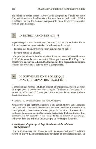 102 ANALYSE FINANCIÈRE DES COMPTES CONSOLIDÉS
elle-même sa propre valeur ? L’objet de la comptabilité n’est-il pas plutôt
d’apporter à des tiers les éléments utiles pour fixer une valorisation ? Enfin,
n’oublions pas que les éléments composant le bilan demeurent essentielle-
ment au coût historique.
LA DÉPRÉCIATION DES ACTIFS
Rappelons que la valeur comptable d’un actif (ou d’un ensemble d’actifs) ne
doit pas excéder sa valeur actuelle. La valeur actuelle est soit :
– le cumul des flux de trésorerie futurs générés par cet actif ;
– la valeur vénale de cet actif.
Ce principe nécessite la mise en place d’une procédure de surveillance et
de dépréciation de la valeur des actifs définie par la norme IAS 36 que nous
détaillerons au chapitre 9. La méthode de calcul de la dépréciation conduit à
intégrer des prévisions d’activité dans la comptabilité.
DE NOUVELLES ZONES DE RISQUE
DANS L’INFORMATION FINANCIÈRE
L’apparition des normes IAS/IFRS conduit à l’apparition de nouvelles zones
de risque pour le préparateur des comptes, l’auditeur et l’analyste. À la
lecture des éléments précédents, plusieurs zones de risques nous semblent
devoir être identifiées.
• Absence de standardisation des états financiers
Nous avons vu que l’entreprise dispose d’une certaine liberté dans la présen-
tation des états financiers, conduisant à des choix délicats. La direction de
l’entreprise devra notamment s’interroger sur la pertinence des soldes inter-
médiaires du compte de résultat (marge brute, frais d’administration, frais
commerciaux par exemple) et sur les modalités de répartition des charges
indirectes dans une présentation du compte de résultat par fonctions.
• Application du principe de la prédominance de la substance
sur l’apparence
Ce principe majeur dans les normes internationales peut s’avérer délicat à
mettre en œuvre. La détermination du périmètre de consolidation en est un
3
4
 