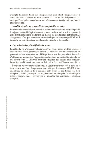Une nouvelle lecture des états financiers 103
©
Dunod
–
La
photocopie
non
autorisée
est
un
délit.
exemple. La consolidation des entreprises sur lesquelles l’entreprise consoli-
dante exerce directement ou indirectement un contrôle est obligatoire et ceci
sans que l’entreprise consolidante soit nécessairement actionnaire de l’entre-
prise consolidé.
• La délicate mise en œuvre d’une comptabilité de valeur
Le référentiel international conduit à comptabiliser certains actifs ou passifs
à la juste valeur, il s’agit d’un mouvement profond qui vise à remplacer le
coût historique comme fondement de mesure du résultat et du patrimoine. Ce
changement n’est pas neutre en terme de risque car une comptabilité tradi-
tionnelle en coût historique est plus aisée à établir et à contrôler.
• Une valorisation plus difficile des actifs
La difficulté est d’apprécier chaque année et pour chaque actif les avantages
économiques futurs générés par cet actif. La mise en œuvre de la mesure des
pertes de valeur repose sur un chiffrage fondé sur des prévisions de chiffre
d’affaires, de rentabilité, l’appréciation d’un taux de rentabilité attendu par
les investisseurs… On peut aisément imaginer les débats entre direction
financière, auditeurs et analystes sur la fixation de ces différents paramètres.
Évolution ou révolution comptable, le débat demeure ouvert et nous ne le
trancherons pas. Les changements introduits par les normes IAS/IFRS sont
une affaire de situation. Pour certaines entreprises les incidences sont limi-
tées pour d’autres plus significatives, pour cette raison après l’étude des prin-
cipales normes nous chercherons à identifier les principales situations
d’impact.
 
