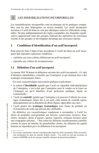 L’évaluation des actifs (hors instruments financiers) 105
©
Dunod
–
La
photocopie
non
autorisée
est
un
délit.
LES IMMOBILISATIONS INCORPORELLES
Les immobilisations incorporelles sont un domaine où les pratiques compta-
bles sont les plus hétérogènes au niveau mondial. Les actifs incorporels
reconnus à l’actif du bilan ne sont pas identiques selon les référentiels comp-
tables. De plus indépendamment des règles comptables, des disparités signifi-
catives apparaissent entre des groupes réalisant des opérations de croissance
externe et des groupes se développant davantage par croissance interne.
1 Conditions d’identification d’un actif incorporel
Pour pouvoir faire l’objet d’une inscription à l’actif du bilan un actif incor-
porel doit répondre à plusieurs conditions :
– satisfaire aux trois critères définissant un actif incorporel ;
– répondre aux critères de reconnaissance.
1.1 Définition d’un actif incorporel
La norme IAS 38 donne la définition suivante des actifs incorporels : il s’agit
d’éléments identifiables, contrôlés par l’entreprise et qui donnent lieu à des
avantages économiques futurs.
Ces trois caractéristiques nécessitent quelques explications :
• la notion d’identifiable signifie que l’actif est séparable individuellement
de l’entreprise, c’est-à-dire que l’entreprise peut le vendre ou le louer ou
l’échanger ou qu’il bénéficie d’une protection juridique, légale ou
contractuelle ;
• l’actif est contrôlé signifie que l’entreprise a le pouvoir d’obtenir les avan-
tages économiques futurs liés à cet actif, cette notion de contrôle repose
principalement sur la détention de droits légaux opposables aux tiers ;
• l’actif génère des avantages économiques sous forme de produits ou
d’économies de coûts qui doivent être chiffrables.
En définitive ces caractéristiques conduisent à reconnaître à l’actif les
droits de propriété correspondant aux brevets, concessions, licences, fran-
chises, marques, droits d’auteurs, quotas, logiciels, créneaux horaires pour
une compagnie aérienne…1 Par contre les éléments insuffisamment contrôlés
comme les parts de marché, les portefeuilles clients, les éléments du capital
humain ne répondent pas à la définition d’un incorporel.
1. Les normes américaines ont une conception plus large des actifs incorporels. Elles reconnais-
sent notamment les parts de marché, fichiers clients… Ces actifs ne sont pas reconnus en
normes IAS/IFRS car ils ne sont pas contrôlés (absence de protection juridique).
1
 