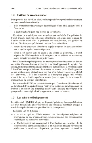106 ANALYSE FINANCIÈRE DES COMPTES CONSOLIDÉS
1.2 Critères de reconnaissance
Pour pouvoir être inscrit au bilan, un incorporel doit répondre simultanément
aux deux conditions suivantes :
– il est probable que les avantages économiques futurs liés à cet actif iront à
l’entreprise ;
– le coût de cet actif peut être mesuré de façon fiable.
Ces deux caractéristiques nous renvoient aux modalités d’acquisition de
l’actif. Un actif peut être soit acquis séparément, soit acquis dans le cadre de
l’entrée d’une entité dans le périmètre de consolidation, soit généré en
interne. Étudions plus précisément chacune de ces situations :
– lorsque l’actif est acquis séparément auprès d’un tiers les deux conditions
sont remplies a priori systématiquement ;
– lorsqu’il est acquis dans le cadre d’une entrée de périmètre, si l’actif
respecte la définition d’un actif incorporel et les critères de reconnais-
sance, cet actif sera inscrit à sa juste valeur.
Peu d’actifs incorporels générés en interne peuvent être reconnus en dehors
des coûts liés aux efforts de recherche et de développement de logiciel. Par
contre, les normes internationales interdisent explicitement la reconnaissance
à l’actif des marques, fichiers clients créés en interne car le développement
de ces actifs ne peut généralement pas être séparé du développement global
de l’entreprise. Il y a des situations où l’entreprise perçoit des revenus
d’actifs incorporels développés en interne (par exemple, de brevets ou de
marques) qui ne sont pas immobilisés.
Les normes IAS/IFRS ne permettent donc pas d’inscrire au bilan la totalité
de la valeur de l’entreprise lorsque l’entreprise réalise son développement en
interne. Il en résulte, une différence notable dans l’analyse des comptes d’un
groupe selon sa stratégie de développement, externe ou interne.
1.3 Les coûts de développement
Le référentiel IAS/IFRS adopte un dispositif précis sur la comptabilisation
des frais de recherche et développement qui conduit de nombreux groupes à
revoir leurs principes de comptabilisation de ces dépenses.
La norme IAS 38 distingue :
– la recherche qui se définit comme une investigation originale et
programmée en vue d’acquérir une compréhension et des connaissances
scientifiques ou techniques nouvelles ;
– le développement qui correspond à l’application des résultats de la
recherche ou d’autres connaissances à un plan ou un modèle en vue de la
production de matériaux, dispositifs, procédés, systèmes ou services
 