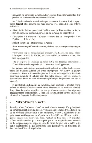 L’évaluation des actifs (hors instruments financiers) 107
©
Dunod
–
La
photocopie
non
autorisée
est
un
délit.
nouveaux ou substantiellement améliorés, avant le commencement de leur
production commerciale ou de leur utilisation.
Les frais de recherche sont des charges par contre les coûts de développe-
ment doivent être immobilisés puis amortis, s’ils répondent aux critères
suivants :
– faisabilité technique permettant l’achèvement de l’immobilisation incor-
porelle en vue de sa mise en service ou de sa vente est démontrée ;
– l’entreprise a l’intention d’achever l’immobilisation incorporelle et de
l’utiliser ou de la vendre ;
– elle est capable de l’utiliser ou de la vendre ;
– il est probable que l’immobilisation générera des avantages économiques
futurs ;
– l’entreprise dispose des ressources financières, techniques ou autres néces-
saires pour achever le développement et utiliser ou vendre l’immobilisa-
tion incorporelle ;
– elle est capable de mesurer de façon fiable les dépenses attribuables à
l’immobilisation incorporelle au cours de son développement.
Les groupes automobiles reconnaissent à présent les coûts de développe-
ment des modèles comme des actifs incorporels. Par contre, le groupe
alimentaire Nestlé n’immobilise pas les frais de développement liés à de
nouveaux produits. Il indique dans les notes annexes que les avantages
économiques futurs ne sont manifestes que lorsque les produits sont sur le
marché.
L’immobilisation des coûts de développement améliore le résultat opéra-
tionnel en période d’accroissement de ces dépenses car les montants immobi-
lisés dans l’exercice excédent la charge d’amortissement des dépenses
précédemment immobilisées. L’effet sera généralement inverse en cas de
diminution des coûts de développement.
2 Valeur d’entrée des actifs
La valeur d’entrée d’un actif sauf cas particulier est son coût d’acquisition ou
de développement. Comme nous l’avons écrit dans le chapitre 7, dans le cas
de la première consolidation d’une entreprise, le prix d’acquisition est un
prix global qu’il convient de répartir entre les différents éléments actifs et
passifs acquis. Pour assurer une bonne ventilation de ce prix, il est important
d’être conscient du fait qu’il résulte pour partie des perspectives de bénéfices
de l’entreprise acquise. Rappelons que la partie du prix non affectée à des
actifs identifiables et qui correspond aux perspectives de bénéfices est
inscrite dans l’écart d’acquisition.
 