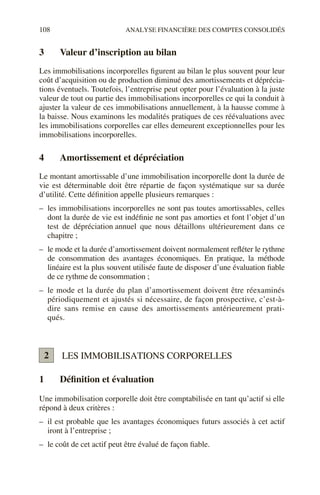 108 ANALYSE FINANCIÈRE DES COMPTES CONSOLIDÉS
3 Valeur d’inscription au bilan
Les immobilisations incorporelles figurent au bilan le plus souvent pour leur
coût d’acquisition ou de production diminué des amortissements et déprécia-
tions éventuels. Toutefois, l’entreprise peut opter pour l’évaluation à la juste
valeur de tout ou partie des immobilisations incorporelles ce qui la conduit à
ajuster la valeur de ces immobilisations annuellement, à la hausse comme à
la baisse. Nous examinons les modalités pratiques de ces réévaluations avec
les immobilisations corporelles car elles demeurent exceptionnelles pour les
immobilisations incorporelles.
4 Amortissement et dépréciation
Le montant amortissable d’une immobilisation incorporelle dont la durée de
vie est déterminable doit être répartie de façon systématique sur sa durée
d’utilité. Cette définition appelle plusieurs remarques :
– les immobilisations incorporelles ne sont pas toutes amortissables, celles
dont la durée de vie est indéfinie ne sont pas amorties et font l’objet d’un
test de dépréciation annuel que nous détaillons ultérieurement dans ce
chapitre ;
– le mode et la durée d’amortissement doivent normalement refléter le rythme
de consommation des avantages économiques. En pratique, la méthode
linéaire est la plus souvent utilisée faute de disposer d’une évaluation fiable
de ce rythme de consommation ;
– le mode et la durée du plan d’amortissement doivent être réexaminés
périodiquement et ajustés si nécessaire, de façon prospective, c’est-à-
dire sans remise en cause des amortissements antérieurement prati-
qués.
LES IMMOBILISATIONS CORPORELLES
1 Définition et évaluation
Une immobilisation corporelle doit être comptabilisée en tant qu’actif si elle
répond à deux critères :
– il est probable que les avantages économiques futurs associés à cet actif
iront à l’entreprise ;
– le coût de cet actif peut être évalué de façon fiable.
2
 
