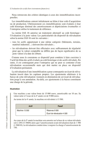 L’évaluation des actifs (hors instruments financiers) 109
©
Dunod
–
La
photocopie
non
autorisée
est
un
délit.
Nous retrouvons des critères identiques à ceux des immobilisations incor-
porelles.
Les immobilisations entrent initialement au bilan à leur coût d’acquisition
ou de production. Ultérieurement ces immobilisations sont évaluées à leur
coût historique diminué des amortissements et dépréciations éventuelles si
l’entreprise utilise le traitement de référence.
La norme IAS 16 autorise un traitement alternatif au coût historique :
l’évaluation à la juste valeur. Les particularités du dispositif de réévaluation
selon la norme IAS 16 sont les suivantes :
– tous les actifs appartenant à une même catégorie (bâtiments, terrains,
matériel industriel…) doivent être réévalués ;
– les réévaluations doivent être effectuées avec suffisamment de régularité
pour que la valeur comptable ne diffère pas de façon significative de sa
juste valeur à la date de clôture.
Comme nous le constatons ce dispositif peut conduire à faire coexister à
l’actif du bilan des actifs évalués au coût historique et des actifs réévalués. En
outre, il est contraignant pour l’entreprise qui ne peut se contenter d’une
réévaluation occasionnelle mais qui doit mettre en place un dispositif
d’évaluation permanent.
La réévaluation d’une immobilisation a pour contrepartie un écart de rééva-
luation inscrit dans les capitaux propres. Les ajustements ultérieurs à la
baisse de cette réévaluation viennent en diminution de cet écart de réévalua-
tion jusqu’à son annulation. Au-delà, ces ajustements à la baisse constituent
une charge de la période.
Illustration
Une machine a une valeur brute de 15 000 euros, amortissable sur 10 ans. Sa
valeur nette à l’issue de la 4e année est de 9 000 euros.
Au terme de la 4e année, la machine est réévaluée à 13 500.
Au cours de la 5e année la machine sera amortie sur la base de sa valeur réévaluée
soit 2 250 (13 500/6) alors que l’amortissement avant réévaluation était de 1 500
(1 500/10), la réévaluation conduit donc à majorer la charge d’amortissement de
750.
Actif Passif
Machine 13 500 Réserves 9 000
Écart de réévaluation 4 500
 