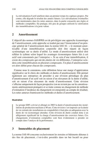 110 ANALYSE FINANCIÈRE DES COMPTES CONSOLIDÉS
La réévaluation d’actif améliore dans un premier temps les capitaux propres. Par
contre, elle dégrade le résultat des années futures. Les réévaluations éventuelles
sont mentionnées dans les notes annexes, dans la partie consacrée aux règles et
méthodes comptables. En pratique, très peu de groupes utilisent la valorisation
des immobilisations à la juste valeur.
2 Amortissement
L’objectif des normes IAS/IFRS est de privilégier une approche économique
de l’amortissement, cette approche se traduit par une l’énonciation d’un prin-
cipe général de l’amortissement dans la norme IAS 16 : « le montant amor-
tissable d’une immobilisation corporelle doit être réparti de façon
systématique sur sa durée d’utilité. Le mode d’amortissement utilisé doit
refléter le rythme selon lequel les avantages économiques futurs liés à cet
actif sont consommés par l’entreprise ». Si au sein d’une immobilisation, il
existe des composants qui ont des durées de vie différentes, l’entreprise scin-
dera cette immobilisation en plusieurs composants. Un plan d’amortissement
est alors défini pour chacun des composants.
Comme nous le constatons, cette définition laisse une marge d’appréciation
significative sur le choix des méthodes et durées d’amortissement. Elle permet
également aux entreprises de procéder à une révision périodique du plan
d’amortissement d’un actif soit en raison d’un réexamen de la durée d’utilité,
soit en raison d’un réexamen du mode d’amortissement. Cette révision
s’effectue uniquement de façon prospective (on ne revient pas sur les amortisse-
ments antérieurement pratiqués) et se traite comme un changement de méthode
d’estimation (l’incidence du changement est enregistrée au compte de résultat).
Les notes annexes fournissent les méthodes et durées d’amortissement.
Illustration
Le groupe EDF a révisé et allongé en 2003 la durée d’amortissement des instal-
lations de production nucléaire à 40 ans. Cette révision s’est imposée car la durée
de vie estimée des installations en comptabilité n’était plus en adéquation avec la
durée de vie économique attendue. Cette révision de durée conduit donc à un
allégement significatif de la charge d’amortissement des exercices futurs. Ces
changements d’estimation comptables sont bien évidemment à prendre en
compte dans l’analyse de la performance.
3 Immeubles de placement
La norme IAS 40 concerne exclusivement les terrains et bâtiments détenus à
des fins de placement, c’est-à-dire possédés dans un but locatif ou pour
 