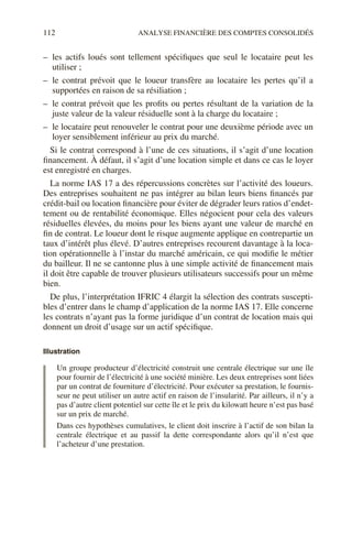 112 ANALYSE FINANCIÈRE DES COMPTES CONSOLIDÉS
– les actifs loués sont tellement spécifiques que seul le locataire peut les
utiliser ;
– le contrat prévoit que le loueur transfère au locataire les pertes qu’il a
supportées en raison de sa résiliation ;
– le contrat prévoit que les profits ou pertes résultant de la variation de la
juste valeur de la valeur résiduelle sont à la charge du locataire ;
– le locataire peut renouveler le contrat pour une deuxième période avec un
loyer sensiblement inférieur au prix du marché.
Si le contrat correspond à l’une de ces situations, il s’agit d’une location
financement. À défaut, il s’agit d’une location simple et dans ce cas le loyer
est enregistré en charges.
La norme IAS 17 a des répercussions concrètes sur l’activité des loueurs.
Des entreprises souhaitent ne pas intégrer au bilan leurs biens financés par
crédit-bail ou location financière pour éviter de dégrader leurs ratios d’endet-
tement ou de rentabilité économique. Elles négocient pour cela des valeurs
résiduelles élevées, du moins pour les biens ayant une valeur de marché en
fin de contrat. Le loueur dont le risque augmente applique en contrepartie un
taux d’intérêt plus élevé. D’autres entreprises recourent davantage à la loca-
tion opérationnelle à l’instar du marché américain, ce qui modifie le métier
du bailleur. Il ne se cantonne plus à une simple activité de financement mais
il doit être capable de trouver plusieurs utilisateurs successifs pour un même
bien.
De plus, l’interprétation IFRIC 4 élargit la sélection des contrats suscepti-
bles d’entrer dans le champ d’application de la norme IAS 17. Elle concerne
les contrats n’ayant pas la forme juridique d’un contrat de location mais qui
donnent un droit d’usage sur un actif spécifique.
Illustration
Un groupe producteur d’électricité construit une centrale électrique sur une île
pour fournir de l’électricité à une société minière. Les deux entreprises sont liées
par un contrat de fourniture d’électricité. Pour exécuter sa prestation, le fournis-
seur ne peut utiliser un autre actif en raison de l’insularité. Par ailleurs, il n’y a
pas d’autre client potentiel sur cette île et le prix du kilowatt heure n’est pas basé
sur un prix de marché.
Dans ces hypothèses cumulatives, le client doit inscrire à l’actif de son bilan la
centrale électrique et au passif la dette correspondante alors qu’il n’est que
l’acheteur d’une prestation.
 