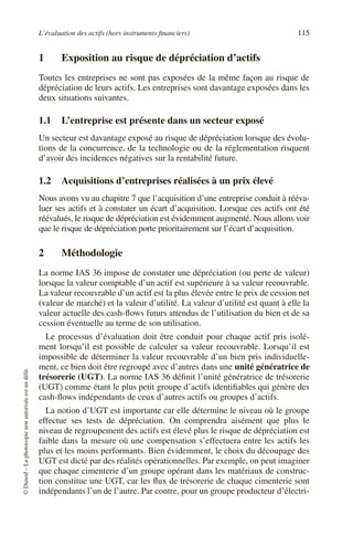 L’évaluation des actifs (hors instruments financiers) 115
©
Dunod
–
La
photocopie
non
autorisée
est
un
délit.
1 Exposition au risque de dépréciation d’actifs
Toutes les entreprises ne sont pas exposées de la même façon au risque de
dépréciation de leurs actifs. Les entreprises sont davantage exposées dans les
deux situations suivantes.
1.1 L’entreprise est présente dans un secteur exposé
Un secteur est davantage exposé au risque de dépréciation lorsque des évolu-
tions de la concurrence, de la technologie ou de la réglementation risquent
d’avoir des incidences négatives sur la rentabilité future.
1.2 Acquisitions d’entreprises réalisées à un prix élevé
Nous avons vu au chapitre 7 que l’acquisition d’une entreprise conduit à rééva-
luer ses actifs et à constater un écart d’acquisition. Lorsque ces actifs ont été
réévalués, le risque de dépréciation est évidemment augmenté. Nous allons voir
que le risque de dépréciation porte prioritairement sur l’écart d’acquisition.
2 Méthodologie
La norme IAS 36 impose de constater une dépréciation (ou perte de valeur)
lorsque la valeur comptable d’un actif est supérieure à sa valeur recouvrable.
La valeur recouvrable d’un actif est la plus élevée entre le prix de cession net
(valeur de marché) et la valeur d’utilité. La valeur d’utilité est quant à elle la
valeur actuelle des cash-flows futurs attendus de l’utilisation du bien et de sa
cession éventuelle au terme de son utilisation.
Le processus d’évaluation doit être conduit pour chaque actif pris isolé-
ment lorsqu’il est possible de calculer sa valeur recouvrable. Lorsqu’il est
impossible de déterminer la valeur recouvrable d’un bien pris individuelle-
ment, ce bien doit être regroupé avec d’autres dans une unité génératrice de
trésorerie (UGT). La norme IAS 36 définit l’unité génératrice de trésorerie
(UGT) comme étant le plus petit groupe d’actifs identifiables qui génère des
cash-flows indépendants de ceux d’autres actifs ou groupes d’actifs.
La notion d’UGT est importante car elle détermine le niveau où le groupe
effectue ses tests de dépréciation. On comprendra aisément que plus le
niveau de regroupement des actifs est élevé plus le risque de dépréciation est
faible dans la mesure où une compensation s’effectuera entre les actifs les
plus et les moins performants. Bien évidemment, le choix du découpage des
UGT est dicté par des réalités opérationnelles. Par exemple, on peut imaginer
que chaque cimenterie d’un groupe opérant dans les matériaux de construc-
tion constitue une UGT, car les flux de trésorerie de chaque cimenterie sont
indépendants l’un de l’autre. Par contre, pour un groupe producteur d’électri-
 