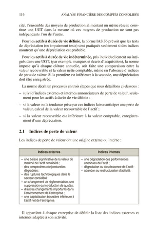 116 ANALYSE FINANCIÈRE DES COMPTES CONSOLIDÉS
cité, l’ensemble des moyens de production alimentant un même réseau cons-
titue une UGT dans la mesure où ces moyens de production ne sont pas
indépendants l’un de l’autre.
Pour les actifs à durée de vie définie, la norme IAS 36 prévoit que les tests
de dépréciation (ou impairment tests) sont pratiqués seulement si des indices
montrent qu’une dépréciation est probable.
Pour les actifs à durée de vie indéterminée, pris individuellement ou inté-
grés dans une UGT, (par exemple, marques et écarts d’acquisition), la norme
impose qu’à chaque clôture annuelle, soit faite une comparaison entre la
valeur recouvrable et la valeur nette comptable, même en l’absence d’indices
de perte de valeur. Si la première est inférieure à la seconde, une dépréciation
doit être enregistrée.
La norme décrit un processus en trois étapes que nous détaillons ci-dessous :
– suivi d’indices externes et internes annonciateurs de perte de valeur, seule-
ment pour les actifs à durée de vie définie ;
– si la valeur ou la tendance prise par ces indices laisse anticiper une perte de
valeur, calcul de la valeur recouvrable de l’actif ;
– si la valeur recouvrable est inférieure à la valeur comptable, enregistre-
ment d’une dépréciation.
2.1 Indices de perte de valeur
Les indices de perte de valeur ont une origine externe ou interne :
Il appartient à chaque entreprise de définir la liste des indices externes et
internes adaptée à son activité.
Indices externes Indices internes
– une baisse significative de la valeur de
marché de l’actif considéré ;
– des perspectives conjoncturelles
dégradées ;
– des ruptures technologiques dans le
secteur considéré ;
– un changement de réglementation, une
suppression ou introduction de quotas ;
– d’autres changements importants dans
l’environnement de l’entreprise ;
– une capitalisation boursière inférieure à
l’actif net de l’entreprise.
– une dégradation des performances
attendues de l’actif ;
– dégradation ou obsolescence de l’actif ;
– abandon ou restructuration d’activité.
 