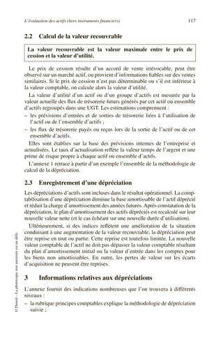 L’évaluation des actifs (hors instruments financiers) 117
©
Dunod
–
La
photocopie
non
autorisée
est
un
délit.
2.2 Calcul de la valeur recouvrable
Le prix de cession résulte d’un accord de vente irrévocable, peut être
observé sur un marché actif, ou provient d’informations fiables sur des ventes
similaires. Si le prix de cession n’est pas déterminable ou s’il est inférieur à
la valeur comptable, on calcule alors la valeur d’utilité.
La valeur d’utilité d’un actif ou d’un groupe d’actifs est mesurée par la
valeur actuelle des flux de trésorerie futurs générés par cet actif ou ensemble
d’actifs regroupés dans une UGT. Les estimations comprennent :
– les prévisions d’entrées et de sorties de trésorerie liées à l’utilisation de
l’actif ou de l’ensemble d’actifs ;
– les flux de trésorerie payés ou reçus lors de la sortie de l’actif ou de cet
ensemble d’actifs.
Elles sont établies sur la base des prévisions internes de l’entreprise et
actualisées. Le taux d’actualisation reflète la valeur temps de l’argent et une
prime de risque propre à chaque actif ou ensemble d’actifs.
L’annexe 1 retrace à partir d’un exemple l’ensemble de la méthodologie de
calcul de la dépréciation.
2.3 Enregistrement d’une dépréciation
Les dépréciations d’actifs sont incluses dans le résultat opérationnel. La comp-
tabilisation d’une dépréciation diminue la base amortissable de l’actif déprécié
et réduit la charge d’amortissement des années futures.Après constatation de la
dépréciation, le plan d’amortissement des actifs dépréciés est recalculé sur leur
nouvelle valeur nette (et le cas échéant sur une nouvelle durée d’utilisation).
Ultérieurement, si des indices reflètent une amélioration de la situation
conduisant à une augmentation de la valeur recouvrable, la dépréciation peut
être reprise en tout ou partie. Cette reprise est toutefois limitée. La nouvelle
valeur comptable de l’actif ne doit pas dépasser la valeur comptable résultant
du plan d’amortissement initial ou la valeur d’entrée dans les comptes pour
les biens non amortissables. En outre, les pertes de valeur sur les écarts
d’acquisition ne peuvent être reprises.
3 Informations relatives aux dépréciations
L’annexe fournit des indications nombreuses que l’on trouvera à différents
niveaux :
– la rubrique principes comptables explique la méthodologie de dépréciation
suivie ;
La valeur recouvrable est la valeur maximale entre le prix de
cession et la valeur d’utilité.
 