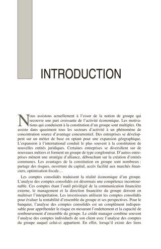 INTRODUCTION
ous assistons actuellement à l’essor de la notion de groupe qui
recouvre une part croissante de l’activité économique. Les motiva-
tions qui conduisent à la constitution d’un groupe sont multiples. On
assiste dans quasiment tous les secteurs d’activité à un phénomène de
concentration source d’avantage concurrentiel. Des entreprises se dévelop-
pent sur un métier de base en optant pour une expansion géographique.
L’expansion à l’international conduit le plus souvent à la constitution de
nouvelles entités juridiques. Certaines entreprises se diversifient sur de
nouveaux métiers et forment un groupe de type conglomérat. D’autres entre-
prises mènent une stratégie d’alliance, débouchant sur la création d’entités
communes. Les avantages de la constitution en groupe sont nombreux :
partage des risques, ouverture du capital, accès facilité aux marchés finan-
ciers, optimisation fiscale…
Les comptes consolidés traduisent la réalité économique d’un groupe.
L’analyse des comptes consolidés est désormais une compétence incontour-
nable. Ces comptes étant l’outil privilégié de la communication financière
externe, le management et la direction financière du groupe doivent en
maîtriser l’interprétation. Les investisseurs utilisent les comptes consolidés
pour évaluer la rentabilité d’ensemble du groupe et ses perspectives. Pour le
banquier, l’analyse des comptes consolidés est un complément indispen-
sable pour appréhender le risque en mesurant l’endettement et la capacité de
remboursement d’ensemble du groupe. Le crédit manager combine souvent
l’analyse des comptes individuels de son client avec l’analyse des comptes
du groupe auquel celui-ci appartient. En effet, lorsqu’il existe des liens
N
 