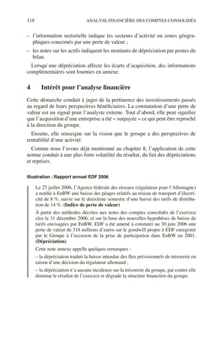 118 ANALYSE FINANCIÈRE DES COMPTES CONSOLIDÉS
– l’information sectorielle indique les secteurs d’activité ou zones géogra-
phiques concernés par une perte de valeur ;
– les notes sur les actifs indiquent les montants de dépréciation par postes du
bilan.
Lorsqu’une dépréciation affecte les écarts d’acquisition, des informations
complémentaires sont fournies en annexe.
4 Intérêt pour l’analyse financière
Cette démarche conduit à juger de la pertinence des investissements passés
au regard de leurs perspectives bénéficiaires. La constatation d’une perte de
valeur est un signal pour l’analyste externe. Tout d’abord, elle peut signifier
que l’acquisition d’une entreprise a été « surpayée » ce qui peut être reproché
à la direction du groupe.
Ensuite, elle renseigne sur la vision que le groupe a des perspectives de
rentabilité d’une activité.
Comme nous l’avons déjà mentionné au chapitre 8, l’application de cette
norme conduit à une plus forte volatilité du résultat, du fait des dépréciations
et reprises.
Illustration : Rapport annuel EDF 2006
Le 27 juillet 2006, l’Agence fédérale des réseaux (régulateur pour l’Allemagne)
a notifié à EnBW une baisse des péages relatifs au réseau de transport d’électri-
cité de 8 %, suivie sur le deuxième semestre d’une baisse des tarifs de distribu-
tion de 14 %. (Indice de perte de valeur)
À partir des méthodes décrites aux notes des comptes consolidés de l’exercice
clos le 31 décembre 2006, et sur la base des nouvelles hypothèses de baisse de
tarifs envisagées par EnBW, EDF a été amené à constater au 30 juin 2006 une
perte de valeur de 318 millions d’euros sur le goodwill propre à EDF enregistré
par le Groupe à l’occasion de la prise de participation dans EnBW en 2001.
(Dépréciation)
Cette note annexe appelle quelques remarques :
– la dépréciation traduit la baisse attendue des flux prévisionnels de trésorerie en
raison d’une décision du régulateur allemand ;
– la dépréciation n’a aucune incidence sur la trésorerie du groupe, par contre elle
diminue le résultat de l’exercice et dégrade la structure financière du groupe.
 