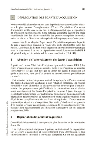 L’évaluation des actifs (hors instruments financiers) 119
©
Dunod
–
La
photocopie
non
autorisée
est
un
délit.
DÉPRÉCIATION DES ÉCARTS D’ACQUISITION
Nous avons déjà dit que les entrées dans le périmètre de consolidation entraî-
nent le plus souvent l’enregistrement d’écarts d’acquisition. Ces écarts
d’acquisition sont la trace laissée dans les bilans consolidés par les opérations
de croissance externes passées. Cette rubrique comptable occupe une place
considérable dans les bilans consolidés des grandes entreprises internatio-
nales, en raison de l’importance des opérations de regroupement d’entreprises.
Nous avons dit au chapitre 7 que l’écart d’acquisition représente la partie
du prix d’acquisition excédant la valeur des actifs identifiables nette des
passifs. Désormais, ils ne font plus l’objet d’un amortissement systématique
mais ils sont soumis à un test de dépréciation annuel. Les normes IAS/IFRS
adoptent des règles très voisines de la norme américaine (FAS 141).
1 Abandon de l’amortissement des écarts d’acquisition
À partir du 31 mars 2004, date d’entrée en vigueur de la norme IFRS 3, les
écarts d’acquisition ne sont plus amortis. Cette règle s’applique de manière
« prospective » ce qui veut dire que la valeur des écarts d’acquisition est
gelée à cette date, sans que l’on annule les amortissements préalablement
constatés.
Cet abandon est un changement radical. Jusqu’à présent l’amortissement
des écarts d’acquisition conduisait à une réduction mécanique du résultat
consolidé et à leur disparition du bilan consolidé au terme du plan d’amortis-
sement. Les groupes avaient pris l’habitude de communiquer sur un résultat
avant amortissement des écarts d’acquisition, estimant à juste titre que ce
résultat reflétait davantage leur performance économique. En outre, une forte
dégradation des perspectives de bénéfices de l’entité acquise conduisait à une
dépréciation complémentaire de ses écarts d’acquisition. L’amortissement
systématique des écarts d’acquisition dispensait généralement les groupes
d’en estimer la valeur économique. L’abandon de cet amortissement systé-
matique aura nécessairement une incidence significative sur les capitaux
propres consolidés.
2 Dépréciation des écarts d’acquisition
Cette dépréciation conduit à une approche plus financière de la valorisation
des actifs.
Les règles comptables imposent à présent un test annuel de dépréciation
sur les écarts d’acquisition et l’enregistrement d’une dépréciation si leur
valeur actuelle est inférieure à leur valeur comptable. Ce test doit également
4
 