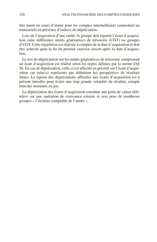 120 ANALYSE FINANCIÈRE DES COMPTES CONSOLIDÉS
être mené en cours d’année pour les comptes intermédiaires (semestriel ou
trimestriel) en présence d’indices de dépréciation.
Lors de l’acquisition d’une entité, le groupe doit répartir l’écart d’acquisi-
tion entre différentes unités génératrices de trésorerie (UGT) ou groupes
d’UGT. Cette répartition est réalisée à compter de la date d’acquisition et doit
être achevée pour la fin du premier exercice ouvert après la date d’acquisi-
tion.
Le test de dépréciation sur les unités génératrices de trésorerie comprenant
un écart d’acquisition est réalisé selon les règles définies par la norme IAS
36. En cas de dépréciation, celle-ci est affectée en priorité sur l’écart d’acqui-
sition car celui-ci représente par définition les perspectives de résultats
futurs. La reprise des dépréciations affectées aux écarts d’acquisition est à
présent interdite pour éviter une trop grande volatilité du résultat, compte
tenu des montants en jeu.
La dépréciation des écarts d’acquisition constitue une perte de valeur défi-
nitive sur une opération de croissance externe et sera pour de nombreux
groupes « l’écriture comptable de l’année ».
 