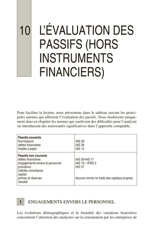 10 L’ÉVALUATION DES
PASSIFS (HORS
INSTRUMENTS
FINANCIERS)
Pour faciliter la lecture, nous présentons dans le tableau suivant les princi-
pales normes qui affectent l’évaluation des passifs. Nous étudierons unique-
ment dans ce chapitre les normes qui soulèvent des difficultés pour l’analyste
ou introduisent des nouveautés significatives dans l’approche comptable.
ENGAGEMENTS ENVERS LE PERSONNEL
Les évolutions démographiques et la brutalité des variations boursières
concentrent l’attention des analystes sur la constatation par les entreprises de
Passifs courants
fournisseurs
dettes financières
impôts à payer
IAS 39
IAS 39
IAS 12
Passifs non courants
dettes financières
engagements envers le personnel
provisions
intérêts minoritaires
capital
primes et réserves
résultat
IAS 39-IAS 17
IAS 19 – IFRS 2
IAS 37
Aucune norme ne traite des capitaux propres.
1
 