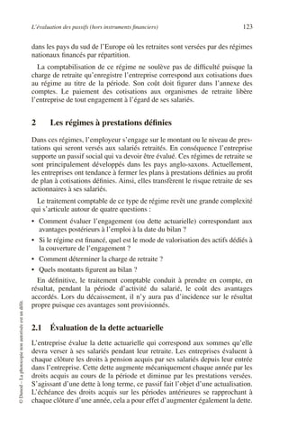 L’évaluation des passifs (hors instruments financiers) 123
©
Dunod
–
La
photocopie
non
autorisée
est
un
délit.
dans les pays du sud de l’Europe où les retraites sont versées par des régimes
nationaux financés par répartition.
La comptabilisation de ce régime ne soulève pas de difficulté puisque la
charge de retraite qu’enregistre l’entreprise correspond aux cotisations dues
au régime au titre de la période. Son coût doit figurer dans l’annexe des
comptes. Le paiement des cotisations aux organismes de retraite libère
l’entreprise de tout engagement à l’égard de ses salariés.
2 Les régimes à prestations définies
Dans ces régimes, l’employeur s’engage sur le montant ou le niveau de pres-
tations qui seront versés aux salariés retraités. En conséquence l’entreprise
supporte un passif social qui va devoir être évalué. Ces régimes de retraite se
sont principalement développés dans les pays anglo-saxons. Actuellement,
les entreprises ont tendance à fermer les plans à prestations définies au profit
de plan à cotisations définies. Ainsi, elles transfèrent le risque retraite de ses
actionnaires à ses salariés.
Le traitement comptable de ce type de régime revêt une grande complexité
qui s’articule autour de quatre questions :
• Comment évaluer l’engagement (ou dette actuarielle) correspondant aux
avantages postérieurs à l’emploi à la date du bilan ?
• Si le régime est financé, quel est le mode de valorisation des actifs dédiés à
la couverture de l’engagement ?
• Comment déterminer la charge de retraite ?
• Quels montants figurent au bilan ?
En définitive, le traitement comptable conduit à prendre en compte, en
résultat, pendant la période d’activité du salarié, le coût des avantages
accordés. Lors du décaissement, il n’y aura pas d’incidence sur le résultat
propre puisque ces avantages sont provisionnés.
2.1 Évaluation de la dette actuarielle
L’entreprise évalue la dette actuarielle qui correspond aux sommes qu’elle
devra verser à ses salariés pendant leur retraite. Les entreprises évaluent à
chaque clôture les droits à pension acquis par ses salariés depuis leur entrée
dans l’entreprise. Cette dette augmente mécaniquement chaque année par les
droits acquis au cours de la période et diminue par les prestations versées.
S’agissant d’une dette à long terme, ce passif fait l’objet d’une actualisation.
L’échéance des droits acquis sur les périodes antérieures se rapprochant à
chaque clôture d’une année, cela a pour effet d’augmenter également la dette.
 