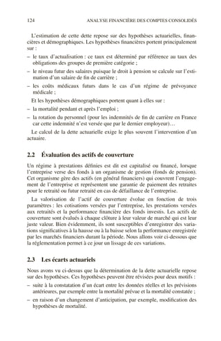 124 ANALYSE FINANCIÈRE DES COMPTES CONSOLIDÉS
L’estimation de cette dette repose sur des hypothèses actuarielles, finan-
cières et démographiques. Les hypothèses financières portent principalement
sur :
– le taux d’actualisation : ce taux est déterminé par référence au taux des
obligations des groupes de première catégorie ;
– le niveau futur des salaires puisque le droit à pension se calcule sur l’esti-
mation d’un salaire de fin de carrière ;
– les coûts médicaux futurs dans le cas d’un régime de prévoyance
médicale ;
Et les hypothèses démographiques portent quant à elles sur :
– la mortalité pendant et après l’emploi ;
– la rotation du personnel (pour les indemnités de fin de carrière en France
car cette indemnité n’est versée que par le dernier employeur)…
Le calcul de la dette actuarielle exige le plus souvent l’intervention d’un
actuaire.
2.2 Évaluation des actifs de couverture
Un régime à prestations définies est dit est capitalisé ou financé, lorsque
l’entreprise verse des fonds à un organisme de gestion (fonds de pension).
Cet organisme gère des actifs (en général financiers) qui couvrent l’engage-
ment de l’entreprise et représentent une garantie de paiement des retraites
pour le retraité ou futur retraité en cas de défaillance de l’entreprise.
La valorisation de l’actif de couverture évolue en fonction de trois
paramètres : les cotisations versées par l’entreprise, les prestations versées
aux retraités et la performance financière des fonds investis. Les actifs de
couverture sont évalués à chaque clôture à leur valeur de marché qui est leur
juste valeur. Bien évidemment, ils sont susceptibles d’enregistrer des varia-
tions significatives à la hausse ou à la baisse selon la performance enregistrée
par les marchés financiers durant la période. Nous allons voir ci-dessous que
la réglementation permet à ce jour un lissage de ces variations.
2.3 Les écarts actuariels
Nous avons vu ci-dessus que la détermination de la dette actuarielle repose
sur des hypothèses. Ces hypothèses peuvent être révisées pour deux motifs :
– suite à la constatation d’un écart entre les données réelles et les prévisions
antérieures, par exemple entre la mortalité prévue et la mortalité constatée ;
– en raison d’un changement d’anticipation, par exemple, modification des
hypothèses de mortalité.
 