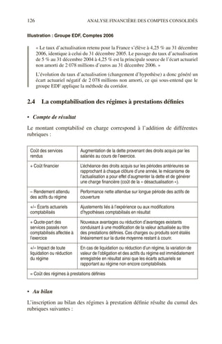 126 ANALYSE FINANCIÈRE DES COMPTES CONSOLIDÉS
Illustration : Groupe EDF, Comptes 2006
« Le taux d’actualisation retenu pour la France s’élève à 4,25 % au 31 décembre
2006, identique à celui du 31 décembre 2005. Le passage du taux d’actualisation
de 5 % au 31 décembre 2004 à 4,25 % est la principale source de l’écart actuariel
non amorti de 2 078 millions d’euros au 31 décembre 2006. »
L’évolution du taux d’actualisation (changement d’hypothèse) a donc généré un
écart actuariel négatif de 2 078 millions non amorti, ce qui sous-entend que le
groupe EDF applique la méthode du corridor.
2.4 La comptabilisation des régimes à prestations définies
• Compte de résultat
Le montant comptabilisé en charge correspond à l’addition de différentes
rubriques :
• Au bilan
L’inscription au bilan des régimes à prestation définie résulte du cumul des
rubriques suivantes :
Coût des services
rendus
Augmentation de la dette provenant des droits acquis par les
salariés au cours de l’exercice.
+ Coût financier L’échéance des droits acquis sur les périodes antérieures se
rapprochant à chaque clôture d’une année, le mécanisme de
l’actualisation a pour effet d’augmenter la dette et de générer
une charge financière (coût de la « désactualisation »).
– Rendement attendu
des actifs du régime
Performance nette attendue sur longue période des actifs de
couverture
+/– Écarts actuariels
comptabilisés
Ajustements liés à l’expérience ou aux modifications
d’hypothèses comptabilisés en résultat
+ Quote-part des
services passés non
comptabilisés affectée à
l’exercice
Nouveaux avantages ou réduction d’avantages existants
conduisant à une modification de la valeur actualisée au titre
des prestations définies. Ces charges ou produits sont étalés
linéairement sur la durée moyenne restant à courir.
+/– Impact de toute
liquidation ou réduction
du régime
En cas de liquidation ou réduction d’un régime, la variation de
valeur de l’obligation et des actifs du régime est immédiatement
enregistrée en résultat ainsi que les écarts actuariels se
rapportant au régime non encore comptabilisés.
= Coût des régimes à prestations définies
 