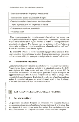 L’évaluation des passifs (hors instruments financiers) 127
©
Dunod
–
La
photocopie
non
autorisée
est
un
délit.
Nous pouvons porter deux regards sur ces informations. Une lecture axée
sur la position immédiate du régime, dans ce cas l’excédent ou l’insuffisance
de couverture financière du régime reflète à la clôture la valeur patrimoniale
instantanée du régime. Une lecture plus en tendance où l’on s’attache à
comprendre la différence entre la provision au bilan et l’excédent ou l’insuf-
fisance de couverture financière du régime.
La norme IAS 19 laisse le choix d’inscrire l’engagement de retraite en dettes
ou en provision. Compte tenu de la nature de ces engagements, un classement
en dettes nous semble plus approprié, ce qui pénalise les ratios d’endettement.
2.5 L’information en annexe
L’annexe fournit des informations essentielles pour connaître l’exposition de
l’entreprise au risque retraite ou assimilé et la situation financière des diffé-
rents régimes. Ces informations qui sont définies par la norme IAS 26
contiennent notamment : une description générale du type de régime, un
rapprochement des actifs et passifs comptabilisés au bilan, la charge totale
comptabilisée dans le compte de résultat, le rendement effectif des actifs du
régime, les principales hypothèses actuarielles utilisées à la date de clôture,
la méthode de comptabilisation des écarts actuariels.
LES AVANTAGES SUR CAPITAUX PROPRES
1 Les stock-options
Les paiements en actions désignent les opérations pour lesquelles le prix à
payer par une entreprise pour bénéficier d’une prestation ou de la livraison d’un
bien dépend de la valeur de son action. Les options de souscription ou d’achat
d’actions consenties aux dirigeants ou salariés entrent dans cette catégorie.
+ Valeur actualisée nette de l’obligation (ou dette actuarielle)
– Valeur de marché (ou juste valeur) des actifs du régime
= Excédent (ou insuffisance) de couverture financière du régime
+/– Pertes et gains actuariels non comptabilisés au résultat
– Coût des services passés non comptabilisés
= Provision (au passif)
2
 