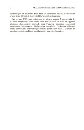 2 ANALYSE FINANCIÈRE DES COMPTES CONSOLIDÉS
économiques ou financiers forts entre les différentes entités, la solvabilité
d’une filiale dépend de la solvabilité d’ensemble du groupe.
Les normes IFRS sont maintenant en vigueur depuis 3 ans au sein de
l’Union européenne. Nous allons voir dans ce livre qu’elles ont apporté
plusieurs changements profonds pour l’analyse financière concernant
notamment l’endettement, l’information sectorielle, l’utilisation d’instru-
ments dérivés, une approche systématique par les cash flows… Certains de
ces changements modifient les réflexes des analystes financiers.
 
