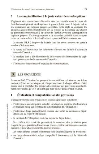 L’évaluation des passifs (hors instruments financiers) 129
©
Dunod
–
La
photocopie
non
autorisée
est
un
délit.
2 La comptabilisation à la juste valeur des stock-options
S’agissant des transactions effectuées avec les salariés dans le cadre de
l’attribution de plan de stock-options, le groupe doit évaluer à la juste valeur
les instruments de capitaux propres accordés. Cette règle va conduire les
groupes à enregistrer généralement lors de l’octroi de l’avantage une charge
de personnel correspondant à la valeur de l’option avec une contrepartie en
capitaux propres. Cet enregistrement a un caractère définitif et ne sera pas
remis en cause même si le salarié n’exerce pas en définitive son option.
La norme IFRS 2 impose de fournir dans les notes annexes un certain
nombre d’informations :
– la nature et l’importance des paiements effectués sur la base d’actions au
cours de l’exercice ;
– la manière dont a été déterminée la juste valeur des instruments de capi-
taux propres attribués au cours de l’exercice ;
– l’impact sur le résultat de l’exercice de ces transactions.
LES PROVISIONS
La norme IAS 37 amène les groupes à comptabiliser et à donner une infor-
mation précise sur les risques et charges encourus à chaque clôture. Cette
norme vise à empêcher les groupes de constituer des provisions manifeste-
ment surévaluées qu’ils n’utilisent que pour piloter et lisser leur résultat.
1 Évaluation et comptabilisation des provisions
L’enregistrement d’une provision est soumis à plusieurs conditions :
– l’entreprise a une obligation actuelle, juridique ou implicite résultant d’un
événement passé qui constitue le fait générateur de l’obligation ;
– l’entreprise devra probablement réaliser une sortie de ressources (liqui-
dités) afin de régler l’obligation ;
– le montant de l’obligation peut être estimé de façon fiable.
Ces critères très restrictifs permettent de constater des provisions pour
risques (litiges, garanties données aux clients, contrats déficitaires, environ-
nement) et pour charges (impôts, restructurations).
Les notes annexes doivent comprendre pour chaque catégorie de provision :
– un rapprochement de la valeur comptable à l’ouverture et à la clôture de
l’exercice ;
3
 