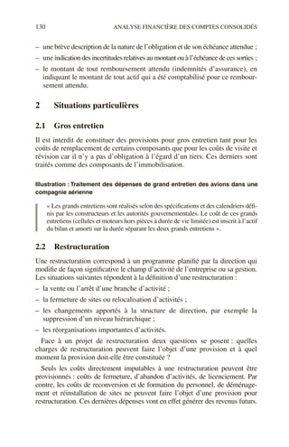 130 ANALYSE FINANCIÈRE DES COMPTES CONSOLIDÉS
– une brève description de la nature de l’obligation et de son échéance attendue ;
– uneindicationdesincertitudesrelativesaumontantouàl’échéancedecessorties ;
– le montant de tout remboursement attendu (indemnités d’assurance), en
indiquant le montant de tout actif qui a été comptabilisé pour ce rembour-
sement attendu.
2 Situations particulières
2.1 Gros entretien
Il est interdit de constituer des provisions pour gros entretien tant pour les
coûts de remplacement de certains composants que pour les coûts de visite et
révision car il n’y a pas d’obligation à l’égard d’un tiers. Ces derniers sont
traités comme des composants de l’immobilisation.
Illustration : Traitement des dépenses de grand entretien des avions dans une
compagnie aérienne
« Les grands entretiens sont réalisés selon des spécifications et des calendriers défi-
nis par les constructeurs et les autorités gouvernementales. Le coût de ces grands
entretiens (cellules et moteurs hors pièces à durée de vie limitée) est inscrit à l’actif
du bilan et amorti sur la durée séparant les deux grands entretiens ».
2.2 Restructuration
Une restructuration correspond à un programme planifié par la direction qui
modifie de façon significative le champ d’activité de l’entreprise ou sa gestion.
Les situations suivantes répondent à la définition d’une restructuration :
– la vente ou l’arrêt d’une branche d’activité ;
– la fermeture de sites ou relocalisation d’activités ;
– les changements apportés à la structure de direction, par exemple la
suppression d’un niveau hiérarchique ;
– les réorganisations importantes d’activités.
Face à un projet de restructuration deux questions se posent : quelles
charges de restructuration peuvent faire l’objet d’une provision et à quel
moment la provision doit-elle être constituée ?
Seuls les coûts directement imputables à une restructuration peuvent être
provisionnés : coûts de fermeture, d’abandon d’activités, de licenciement. Par
contre, les coûts de reconversion et de formation du personnel, de déménage-
ment et réinstallation de sites ne peuvent faire l’objet d’une provision pour
restructuration. Ces dernières dépenses vont en effet générer des revenus futurs.
 