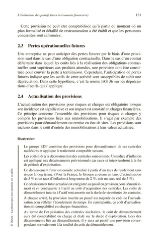 L’évaluation des passifs (hors instruments financiers) 131
©
Dunod
–
La
photocopie
non
autorisée
est
un
délit.
Cette provision ne peut être comptabilisée qu’à partir du moment où un
plan formalisé et détaillé de restructuration a été établi et que les personnes
concernées sont informées.
2.3 Pertes opérationnelles futures
Une entreprise ne peut anticiper des pertes futures par le biais d’une provi-
sion sauf dans le cas d’une obligation contractuelle. Dans le cas d’un contrat
déficitaire dans lequel les coûts liés à la réalisation des obligations contrac-
tuelles sont supérieurs aux produits attendus, une provision doit être consti-
tuée pour couvrir la perte à terminaison. Cependant, l’anticipation de pertes
futures indique que les actifs de cette activité sont susceptibles de subir une
dépréciation. Dans cette hypothèse, c’est la norme IAS 36 sur les déprécia-
tions d’actifs qui s’applique.
2.4 Actualisation des provisions
L’actualisation des provisions pour risques et charges est obligatoire lorsque
son incidence est significative et son impact est constaté en charges financières.
Ce principe concerne l’ensemble des provisions pour risques et charges y
compris les provisions liées aux immobilisations. Il s’agit par exemple des
provisions pour démantèlement ou remise en état de sites. Les provisions sont
incluses dans le coût d’entrée des immobilisations à leur valeur actualisée.
Illustration
Le groupe EDF constitue des provisions pour démantèlement de ses centrales
nucléaires et applique le traitement comptable suivant.
Les coûts liés à la déconstruction des centrales sont estimés. Un indice d’inflation
est appliqué aux décaissements prévisionnels car ceux-ci interviendront à la fin
de période d’exploitation.
Ce décaissement futur est ensuite actualisé à partir d’un taux de rendement sans
risque à long terme. (Pour la France, le Groupe a retenu un taux d’actualisation
de 5 % et un taux d’inflation à long terme de 2 %, soit un taux réel de 3 %).
Ce décaissement futur actualisé est enregistré au passif en provision pour démantèle-
ment et en contrepartie à l’actif au coût d’acquisition des centrales. Les coûts de
démantèlement inscrits à l’actif sont amortis sur la durée de vie estimée des centrales.
À chaque arrêté, la provision inscrite au passif est majorée du coût de l’actuali-
sation pour refléter l’écoulement du temps. En contrepartie, ce coût d’actualisa-
tion est comptabilisé en charges financières.
Au terme de l’exploitation des centrales nucléaires, le coût de démantèlement
aura été comptabilisé en charge et étalé sur la durée d’exploitation. Lors des
décaissements liés au démantèlement, il y aura au passif une provision corres-
pondant normalement à la totalité du coût du démantèlement.
 