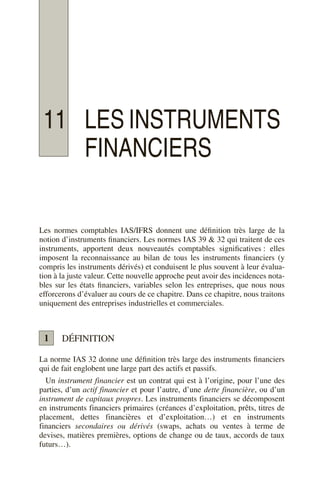 11 LES INSTRUMENTS
FINANCIERS
Les normes comptables IAS/IFRS donnent une définition très large de la
notion d’instruments financiers. Les normes IAS 39 & 32 qui traitent de ces
instruments, apportent deux nouveautés comptables significatives : elles
imposent la reconnaissance au bilan de tous les instruments financiers (y
compris les instruments dérivés) et conduisent le plus souvent à leur évalua-
tion à la juste valeur. Cette nouvelle approche peut avoir des incidences nota-
bles sur les états financiers, variables selon les entreprises, que nous nous
efforcerons d’évaluer au cours de ce chapitre. Dans ce chapitre, nous traitons
uniquement des entreprises industrielles et commerciales.
DÉFINITION
La norme IAS 32 donne une définition très large des instruments financiers
qui de fait englobent une large part des actifs et passifs.
Un instrument financier est un contrat qui est à l’origine, pour l’une des
parties, d’un actif financier et pour l’autre, d’une dette financière, ou d’un
instrument de capitaux propres. Les instruments financiers se décomposent
en instruments financiers primaires (créances d’exploitation, prêts, titres de
placement, dettes financières et d’exploitation…) et en instruments
financiers secondaires ou dérivés (swaps, achats ou ventes à terme de
devises, matières premières, options de change ou de taux, accords de taux
futurs…).
1
 