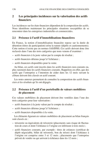 136 ANALYSE FINANCIÈRE DES COMPTES CONSOLIDÉS
2 Les principales incidences sur la valorisation des actifs
financiers
Les incidences sur les états financiers dépendent de la composition des actifs.
Nous identifions maintenant les principales situations susceptibles de se
rencontrer dans les entreprises industrielles et commerciales.
2.1 Présence à l’actif d’immobilisations financières
En France, la notion d’immobilisation financière repose sur la durée de
détention (titres de participation) et/ou la nature (dépôts et cautionnements).
Cette notion n’existe pas en normes IAS/IFRS. Ces actifs doivent donc être
reclassés dans l’une des trois catégories que nous venons d’examiner :
– actifs financiers à la juste valeur par le compte de résultat ;
– actifs financiers détenus jusqu’à l’échéance ;
– actifs financiers disponibles pour la vente.
Au bilan, ces actifs sont inscrits dans les actifs financiers non courants ou,
plus rarement dans les actifs financiers courants. Rappelons en effet, que des
actifs que l’entreprise a l’intention de céder dans les 12 mois suivant la
clôture doivent être classés en actif courant.
Les notes annexes permettent de connaître la composition des actifs finan-
ciers et les résultats qu’ils ont dégagés.
2.2 Présence à l’actif d’un portefeuille de valeurs mobilières
de placement
Ces valeurs mobilières de placement doivent être ventilées dans l’une des
trois catégories pour leur valorisation :
– actifs financiers à la juste valeur par le compte de résultat ;
– actifs financiers détenus jusqu’à l’échéance ;
– actifs financiers disponibles à la vente.
Les éléments figurant en valeurs mobilières de placement au bilan français
sont classés en :
– trésorerie ou équivalents de trésorerie (placements sans risque de fluctua-
tion de cours et dont l’échéance à l’origine est inférieure à trois mois) ;
– actifs financiers courants, par exemple : titres de créances (certificat de
dépôt négociable, billet de trésorerie, bon du trésor) dont l’échéance à
l’origine est comprise entre 3 et 12 mois ; placements que l’entreprise
prévoit de vendre ou qui arrivent à échéance dans les 12 mois ;
 