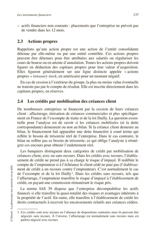 Les instruments financiers 137
©
Dunod
–
La
photocopie
non
autorisée
est
un
délit.
– actifs financiers non courants : placements que l’entreprise ne prévoit pas
de vendre dans les 12 mois.
2.3 Actions propres
Rappelons qu’une action propre est une action de l’entité consolidante
détenue par elle-même ou par une entité contrôlée. Ces actions propres
peuvent être détenues pour être attribuées aux salariés ou régulariser les
cours de bourse ou en attente d’annulation. Toutes les actions propres doivent
figurer en déduction des capitaux propres pour leur valeur d’acquisition.
Elles figurent généralement sur une ligne distincte appelée « actions
propres » (treasury stock, en américain) pour un montant négatif.
En cas de cession à l’extérieur du groupe, la plus ou moins value éventuelle
ne transite pas par le compte de résultat. Elle est inscrite directement dans les
capitaux propres, en réserves.
2.4 Les crédits par mobilisation des créances client
De nombreuses entreprises se financent par la cession de leurs créances
client : affacturage, titrisation de créances commerciales et plus spécifique-
ment en France de l’escompte de traite et de la loi Dailly. La question essen-
tielle pour l’analyse est de savoir si les créances mobilisées (et la dette
correspondante) demeurent ou non au bilan. Si la créance client demeure au
bilan, le financement fait apparaître une dette financière à court terme qui
reflète le besoin de trésorerie réel de l’entreprise. Dans le cas contraire, le
bilan ne reflète pas ce besoin de trésorerie, ce qui oblige l’analyste à réinté-
grer ces encours pour obtenir l’endettement réel.
Les banquiers distinguent deux catégories de crédit par mobilisation de
créances client, avec ou sans recours. Dans les crédits avec recours, l’établis-
sement de crédit ne prend pas à sa charge le risque d’impayé. Il redébite le
compte de l’emprunteur si à l’échéance le client cédé ne paie pas (l’établisse-
ment de crédit a un recours contre l’emprunteur). C’est normalement le cas
de l’escompte et de la loi Dailly1. Dans les crédits sans recours, tels que
l’affacturage, l’emprunteur transfère le risque d’impayé à l’établissement de
crédit, en payant une commission rémunérant le risque pris.
La norme IAS 39 dispose que l’entreprise décomptabilise les actifs
financés si elle transfère la quasi-totalité des risques et avantages inhérents à
la propriété de l’actif. En outre, elle transfère à l’établissement de crédit les
droits contractuels à recevoir les encaissements relatifs aux créances cédées.
1. Ces crédits sont avec recours en l’absence de dispositions contraires mais ils peuvent être
négociés sans recours. À l’inverse, l’affacturage est normalement sans recours mais est
parfois négocié avec recours.
 