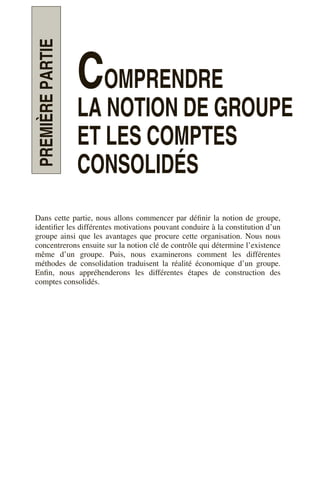 PREMIÈRE
PARTIE
COMPRENDRE
LA NOTION DE GROUPE
ET LES COMPTES
CONSOLIDÉS
Dans cette partie, nous allons commencer par définir la notion de groupe,
identifier les différentes motivations pouvant conduire à la constitution d’un
groupe ainsi que les avantages que procure cette organisation. Nous nous
concentrerons ensuite sur la notion clé de contrôle qui détermine l’existence
même d’un groupe. Puis, nous examinerons comment les différentes
méthodes de consolidation traduisent la réalité économique d’un groupe.
Enfin, nous appréhenderons les différentes étapes de construction des
comptes consolidés.
 