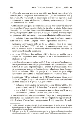 138 ANALYSE FINANCIÈRE DES COMPTES CONSOLIDÉS
À défaut, elle s’engage à remettre sans délai tout flux de trésorerie qu’elle
recouvre pour le compte des destinataires finaux (cas du financement Dailly
non notifié). Par conséquent, les financements avec recours figurent au bilan
et ne nécessitent pas de retraitement. Les financements sans recours demeu-
rent normalement hors bilan1.
Cette solution n’est pas pleinement satisfaisante pour l’analyste financier.
Son objectif est d’ordre financier, il cherche à évaluer la totalité du besoin de
trésorerie. Les conditions de décomptabilisation reposent quant à elles sur un
critère juridique de transfert des risques. L’analyste cherchera donc à réintégrer
les encours de crédit sans recours2 en créances client et en crédit court terme.
Les conditions de décomptabilisation de la titrisation de créances commer-
ciales sont assez strictes. La figure 1 retrace l’opération de titrisation :
– l’entreprise emprunteuse cède un lot de créances client à un fonds
commun de créances (FCC) créé pour cette occasion par une banque. Le
FCC se refinance auprès d’une société financière qui émet des billets de
trésorerie sur le marché monétaire ;
– en cas de défaillance d’un débiteur cédé, la banque ne redébite pas le
compte de l’emprunteur mais l’impute sur un « surdimensionnement »
situé dans le FCC ;
– ce surdimensionnement constitue un dépôt de garantie apporté par l’emprun-
teur et généralement constitué par prélèvement sur ses premières cessions de
factures. Il est égal à un pourcentage de l’encours de créances cédées, défini
par une agence de notation en fonction de son évaluation du risque du porte-
feuille de créances cédées. Le passage d’une créance en perte oblige
l’emprunteur à reconstituer le surdimensionnement à son niveau initial ;
– la notation du FCC est obligatoire car le FCC se refinance en faisant appel
public à l’épargne. L’agence de notation définit en outre des conditions
destinées à réduire le risque du FCC, par exemple :
• indices de concentration, par exemple : un seul débiteur cédé ne doit
pas représenter plus de 5 % du total de l’encours de créances cédées,
• critère d’éligibilité des factures cédées : note de risque supérieure à un
certain niveau (exemple : cotation Banque de France)…
Ce financement était hors bilan en normes françaises. Il n’est pas considéré
comme étant sans recours en normes IFRS car l’emprunteur supporte en défi-
nitive le risque d’impayé des créances cédées. Il doit reconstituer le surdi-
1. Certains auditeurs refusent toutefois la décomptabilisation de l’affacturage, le factor
prenant à sa charge le risque d’insolvabilité du client cédé, pas le risque d’annulation de la
créance dû à un litige technique.
2. En France, le service de centralisation des risques de la Banque de France communique
cette information, mais seules les entreprises ayant le statut d’établissement de crédit y ont accès.
 