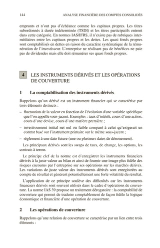 144 ANALYSE FINANCIÈRE DES COMPTES CONSOLIDÉS
emprunts et n’ont pas d’échéance comme les capitaux propres. Les titres
subordonnés à durée indéterminée (TSDI) et les titres participatifs entrent
dans cette catégorie. En normes IAS/IFRS, il n’existe pas de rubriques inter-
médiaires entre les capitaux propres et les dettes. Les quasi fonds propres
sont comptabilisés en dettes en raison du caractère systématique de la rému-
nération de l’investisseur. L’entreprise ne réalisant pas de bénéfices ne paie
pas de dividendes mais elle doit rémunérer ses quasi fonds propres.
LES INSTRUMENTS DÉRIVÉS ET LES OPÉRATIONS
DE COUVERTURE
1 La comptabilisation des instruments dérivés
Rappelons qu’un dérivé est un instrument financier qui se caractérise par
trois éléments distincts :
– fluctuation de la valeur en fonction de l'évolution d'une variable spécifique
que l’on appelle sous-jacent. Exemples : taux d’intérêt, cours d’une action,
cours d’une devise, cours d’une matière première ;
– investissement initial net nul ou faible comparé à celui qu’exigerait un
contrat basé sur l’instrument primaire sur le même sous-jacent ;
– règlement à une date future (une ou plusieurs dates de dénouement).
Les principaux dérivés sont les swaps de taux, de change, les options, les
contrats à terme.
Le principe clef de la norme est d’enregistrer les instruments financiers
dérivés à la juste valeur au bilan et ainsi de fournir une image plus fidèle des
risques encourus par l’entreprise sur ses opérations sur les marchés dérivés.
Les variations de juste valeur des instruments dérivés sont enregistrées au
compte de résultat et génèrent potentiellement une forte volatilité du résultat.
L’application de ce principe soulève des difficultés car les instruments
financiers dérivés sont souvent utilisés dans le cadre d’opérations de couver-
ture. La norme IAS 39 propose un traitement dérogatoire : la comptabilité de
couverture qui permet de traduire comptablement de façon fidèle la logique
économique et financière d’une opération de couverture.
2 Les opérations de couverture
Rappelons qu’une relation de couverture se caractérise par un lien entre trois
éléments :
4
 