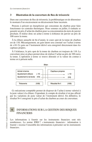 Les instruments financiers 149
©
Dunod
–
La
photocopie
non
autorisée
est
un
délit.
3 Illustration de la couverture de flux de trésorerie
Dans une couverture de flux de trésorerie, la problématique est de déterminer
le montant d’un encaissement ou décaissement futur incertain.
Prenons à présent un énergéticien qui consomme du charbon pour faire
fonctionner ses centrales thermiques. Nous sommes en juillet, il souhaite se
garantir un prix d’achat du charbon pour sa consommation du mois de janvier
prochain. Il réalise donc un achat à terme à échéance de janvier au prix de
100 euros la tonne.
À la clôture annuelle de fin d’année, le cours spot de la tonne de charbon
est de 110. Mécaniquement, un gain latent sera constaté sur l’achat à terme
de +10. Ce gain sur l’instrument dérivé sera enregistré directement dans les
capitaux propres.
À l’échéance, le prix spot de la tonne de charbon est toujours de 110. La
couverture mise en place permet donc de réaliser l’achat au prix de 100 euros
la tonne. L’opération à terme se trouve dénouée et la valeur du contrat à
terme est à présent nulle.
Ce mécanisme comptable permet de disposer de l’achat à terme valorisé à
la juste valeur à la clôture. Cependant, le compte de résultat n’est pas affecté
par les variations de juste valeur de l’instrument dérivé. En définitive, le
résultat N+1 enregistre le prix d’achat du charbon au cours de couverture.
INFORMATIONS SUR LA GESTION DES RISQUES
FINANCIERS
Les informations à fournir sur les instruments financiers sont très
nombreuses. La norme IFRS 7 « instruments financiers : information à
fournir » recense l’ensemble des informations à présenter sur les instruments
financiers.
Achat à terme
Ajustement clôture + 10
Ajustement à la levée (10)
+ 10
(10)
Capitaux propres
Trésorerie (100) Résultat N+1 (100)
Bilan
6
 
