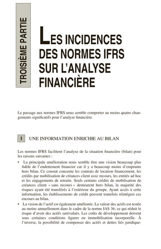 TROISIÈME
PARTIE
LES INCIDENCES
DES NORMES IFRS
SUR L’ANALYSE
FINANCIÈRE
Le passage aux normes IFRS nous semble comporter au moins quatre chan-
gements significatifs pour l’analyse financière.
UNE INFORMATION ENRICHIE AU BILAN
Les normes IFRS facilitent l’analyse de la situation financière (bilan) pour
les raisons suivantes :
• La principale amélioration nous semble être une vision beaucoup plus
fidèle de l’endettement financier car il y a beaucoup moins d’emprunts
hors bilan. Ce constat concerne les contrats de location financement, les
crédits par mobilisation de créances client avec recours, les entités ad hoc
et les engagements de retraite. Seuls certains crédits de mobilisation de
créances client « sans recours » demeurent hors bilan, la majorité des
risques ayant été transférés à l’extérieur du groupe. Ayant accès à cette
information, les établissements de crédit peuvent toutefois réintégrer ces
encours au bilan.
• La vision de l’actif est également améliorée. La valeur des actifs est testée
au moins annuellement dans le cadre de la norme IAS 36, ce qui réduit le
risque d’avoir des actifs surévalués. Les coûts de développement doivent
sous certaines conditions figurer en immobilisation incorporelle. À
l’inverse, la possibilité de compenser des actifs et dettes liés juridique-
1
 