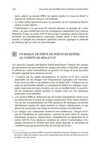 152 ANALYSE FINANCIÈRE DES COMPTES CONSOLIDÉS
ment, admise en normes IFRS, fait parfois perdre la vision de détail1 à
laquelle les analystes français sont habitués.
• Le bilan reflète également toutes les positions sur les instruments dérivés
(pertes et gains latents).
Contrairement à ce qui avait été souvent annoncé, le principe de « juste
valeur » ne nous semble pas avoir de conséquences importantes sur l’analyse
financière. Certes, la norme IAS 16 prévoit que l’entreprise puisse choisir de
réévaluer ses immobilisations corporelles chaque année à leur valeur de
marché. La plupart des entreprises préfèrent toutefois appliquer la méthode
de référence qui est celle du coût historique.
UN RISQUE DE PERTE DE POINTS DE REPÈRE
AU COMPTE DE RÉSULTAT
Les analystes français privilégient traditionnellement l’analyse des marges
que permettent une présentation des charges par nature et détaillée ainsi que
le tableau des soldes intermédiaires de gestion. Ce risque de perte de points
de repère apparaît pour plusieurs raisons :
• L’analyse par les soldes intermédiaires de gestion est le plus souvent
impossible car les charges sont fréquemment regroupées par fonctions.
Nous avons en effet vu au chapitre 6 que la norme IAS 1 n’impose pas un
cadre de présentation détaillé, se contentant de définir les rubriques mini-
males à présenter de façon distincte, qui sont en nombre limité. La possibi-
lité de compenser certains produits et charges entre eux fait également
perdre une vision détaillée.
• Les normes IFRS ne définissent pas de résultat intermédiaire normé et ne
reconnaissent pas la notion de résultat exceptionnel. Nous allons toutefois
voir qu’une recommandation du CNC préconise de distinguer un résultat
opérationnel courant des autres produits et charges opérationnels, ce qui
permet de reconstituer une forme de résultat courant et exceptionnel.
• Les charges sans contrepartie monétaire sont nombreuses : charges résul-
tant de l’attribution de stock-options, variation de juste valeur de certains
instruments financiers, dépréciations comptabilisées en application de la
norme IAS 36, frais financiers résultant de calculs d’actualisation. Ces
charges diminuent le résultat sans pour autant dégrader la solvabilité de
l’entreprise puisque justement elles ne sont pas décaissées.
1. Lors du passage aux normes IFRS, la société d’ingénierie française Technip a vu son total
de bilan se réduire de moitié à cause de la compensation des encours de fabrication avec les
acomptes reçus des clients.
2
 