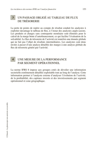 Les incidences des normes IFRS sur l’analyse financière 153
©
Dunod
–
La
photocopie
non
autorisée
est
un
délit.
UN PASSAGE OBLIGÉ AU TABLEAU DE FLUX
DE TRÉSORERIE
La perte de points de repère au compte de résultat conduit les analystes à
exploiter davantage le tableau de flux, à l’instar des analystes anglo-saxons.
Les produits et charges sans contrepartie monétaire sont éliminés pour le
calcul de la marge brute d’autofinancement, ce qui facilite l’évaluation de la
solvabilité. Le flux de trésorerie de l’activité est toutefois une donnée globale
qui ne fait pas l’objet de résultats intermédiaires. Les analystes sont donc
invités à passer d’une analyse détaillée des marges à une analyse globale du
flux de trésorerie généré par l’activité.
UNE MESURE DE LA PERFORMANCE
PAR SEGMENT OPÉRATIONNEL
La norme IFRS 8 impose aux groupes cotés de dévoiler une information
sectorielle extrêmement détaillée exploitable tout au long de l’analyse. Cette
information permet à l’analyste externe d’analyser l’évolution de l’activité,
de la profitabilité, des capitaux investis et des investissements par segment
opérationnel et zone géographique.
3
4
 