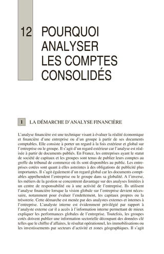 12 POURQUOI
ANALYSER
LES COMPTES
CONSOLIDÉS
LA DÉMARCHE D’ANALYSE FINANCIÈRE
L’analyse financière est une technique visant à évaluer la réalité économique
et financière d’une entreprise ou d’un groupe à partir de ses documents
comptables. Elle consiste à porter un regard à la fois extérieur et global sur
l’entreprise ou le groupe. Il s’agit d’un regard extérieur car l’analyse est réal-
isée à partir de documents publiés. En France, les entreprises ayant le statut
de société de capitaux et les groupes sont tenus de publier leurs comptes au
greffe du tribunal de commerce où ils sont disponibles au public. Les entre-
prises cotées sont quant à elles astreintes à des obligations de publicité plus
importantes. Il s’agit également d’un regard global car les documents compt-
ables appréhendent l’entreprise ou le groupe dans sa globalité. A l’inverse,
les métiers de la gestion se concentrent davantage sur des analyses limitées à
un centre de responsabilité ou à une activité de l’entreprise. Ils utilisent
l’analyse financière lorsque la vision globale sur l’entreprise devient néces-
saire, notamment pour évaluer l’endettement, les capitaux propres ou la
trésorerie. Cette démarche est menée par des analystes externes et internes à
l’entreprise. L’analyste interne est évidemment privilégié par rapport à
l’analyste externe car il a accès à l’information interne permettant de mieux
expliquer les performances globales de l’entreprise. Toutefois, les groupes
cotés doivent publier une information sectorielle découpant des données clé
telles que le chiffre d’affaires, le résultat opérationnel, les immobilisations ou
les investissements par secteurs d’activité et zones géographiques. Il s’agit
1
 