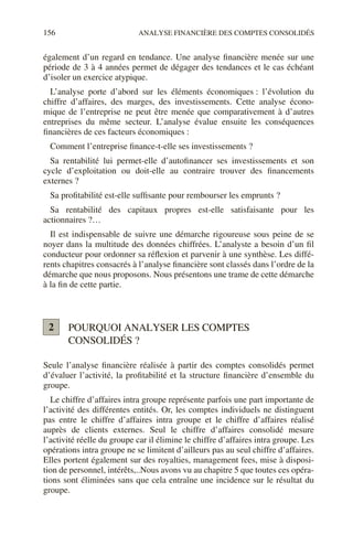 156 ANALYSE FINANCIÈRE DES COMPTES CONSOLIDÉS
également d’un regard en tendance. Une analyse financière menée sur une
période de 3 à 4 années permet de dégager des tendances et le cas échéant
d’isoler un exercice atypique.
L’analyse porte d’abord sur les éléments économiques : l’évolution du
chiffre d’affaires, des marges, des investissements. Cette analyse écono-
mique de l’entreprise ne peut être menée que comparativement à d’autres
entreprises du même secteur. L’analyse évalue ensuite les conséquences
financières de ces facteurs économiques :
Comment l’entreprise finance-t-elle ses investissements ?
Sa rentabilité lui permet-elle d’autofinancer ses investissements et son
cycle d’exploitation ou doit-elle au contraire trouver des financements
externes ?
Sa profitabilité est-elle suffisante pour rembourser les emprunts ?
Sa rentabilité des capitaux propres est-elle satisfaisante pour les
actionnaires ?…
Il est indispensable de suivre une démarche rigoureuse sous peine de se
noyer dans la multitude des données chiffrées. L’analyste a besoin d’un fil
conducteur pour ordonner sa réflexion et parvenir à une synthèse. Les diffé-
rents chapitres consacrés à l’analyse financière sont classés dans l’ordre de la
démarche que nous proposons. Nous présentons une trame de cette démarche
à la fin de cette partie.
POURQUOI ANALYSER LES COMPTES
CONSOLIDÉS ?
Seule l’analyse financière réalisée à partir des comptes consolidés permet
d’évaluer l’activité, la profitabilité et la structure financière d’ensemble du
groupe.
Le chiffre d’affaires intra groupe représente parfois une part importante de
l’activité des différentes entités. Or, les comptes individuels ne distinguent
pas entre le chiffre d’affaires intra groupe et le chiffre d’affaires réalisé
auprès de clients externes. Seul le chiffre d’affaires consolidé mesure
l’activité réelle du groupe car il élimine le chiffre d’affaires intra groupe. Les
opérations intra groupe ne se limitent d’ailleurs pas au seul chiffre d’affaires.
Elles portent également sur des royalties, management fees, mise à disposi-
tion de personnel, intérêts,..Nous avons vu au chapitre 5 que toutes ces opéra-
tions sont éliminées sans que cela entraîne une incidence sur le résultat du
groupe.
2
 