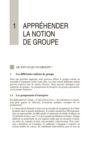 1 APPRÉHENDER
LA NOTION
DE GROUPE
QU’EST-CE QU’UN GROUPE ?
1 Les différentes notions de groupe
Dans une première approche, nous pouvons définir le groupe comme un
ensemble d’entreprises reliées entre elles. Les liens reliant différentes entités
peuvent toutefois être de natures diverses. Nous pouvons distinguer trois
catégories de groupes : les groupements d’entreprise, les groupes personnels,
et les groupes financiers.
1.1 Les groupements d’entreprise
Par application de l’adage « L’union fait la force », des entreprises se regrou-
pent pour gagner en efficacité. Examinons quelques exemples de ces
groupements :
• Le mouvement Édouard Leclerc est un exemple de groupement de d’indé-
pendants dans la grande distribution. Il compte aujourd’hui 500 hypermar-
chés ou supermarchés, 84 000 salariés et représente un chiffre d’affaires de
22 milliards d’euros, soit 17 % de la grande distribution en France. Chaque
adhérent est propriétaire de son magasin tandis que les structures commu-
nes telles les centrales d’achat sont possédées collectivement. Pour conti-
nuer à bénéficier de l’enseigne, les adhérents s’engagent à respecter un
certain nombre de valeurs. ils contribuent bénévolement pour le tiers de
1
 