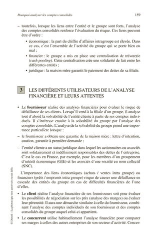 Pourquoi analyser les comptes consolidés 159
©
Dunod
–
La
photocopie
non
autorisée
est
un
délit.
– toutefois, lorsque les liens entre l’entité et le groupe sont forts, l’analyse
des comptes consolidés renforce l’évaluation du risque. Ces liens peuvent
être d’ordre :
• économique : la part du chiffre d’affaires intragroupe est élevée. Dans
ce cas, c’est l’ensemble de l’activité du groupe qui se porte bien ou
mal ;
• financier : le groupe a mis en place une centralisation de trésorerie
(cash pooling). Cette centralisation crée une solidarité de fait entre les
différentes entités ;
• juridique : la maison mère garantit le paiement des dettes de sa filiale.
LES DIFFÉRENTS UTILISATEURS DE L’ANALYSE
FINANCIÈRE ET LEURS ATTENTES
• Le fournisseur réalise des analyses financières pour évaluer le risque de
défaillance de ses clients. Lorsqu’il vend à la filiale d’un groupe, il analyse
tout d’abord la solvabilité de l’entité cliente à partir de ses comptes indivi-
duels. Il s’intéresse ensuite à la solvabilité du groupe par l’analyse des
comptes consolidés. L’analyse de la solvabilité du groupe prend une impor-
tance particulière lorsque :
– le fournisseur a obtenu une garantie de la maison mère : lettre d’intention,
caution, garantie à première demande ;
– l’entité cliente a un statut juridique dans lequel les actionnaires ou associés
sont solidairement et indéfiniment responsables des dettes de l’entreprise.
C’est le cas en France, par exemple, pour les membres d’un groupement
d’intérêt économique (GIE) et les associés d’une société en nom collectif
(SNC).
L’importance des liens économiques (achats / ventes intra groupe) ou
financiers (prêts / emprunts intra groupe) risque de causer une défaillance en
cascade des entités du groupe en cas de difficultés financières de l’une
d’elles.
• Le client réalise l’analyse financière de ses fournisseurs soit pour évaluer
les possibilités de négociation sur les prix (analyse des marges) ou évaluer
leur pérennité. Il aura une démarche similaire à celle du fournisseur, combi-
nant l’analyse des comptes individuels de son fournisseur et des comptes
consolidés du groupe auquel celui-ci appartient.
• Le concurrent utilise habituellement l’analyse financière pour comparer
ses marges à celles des autres entreprises de son secteur d’activité. Concer-
3
 